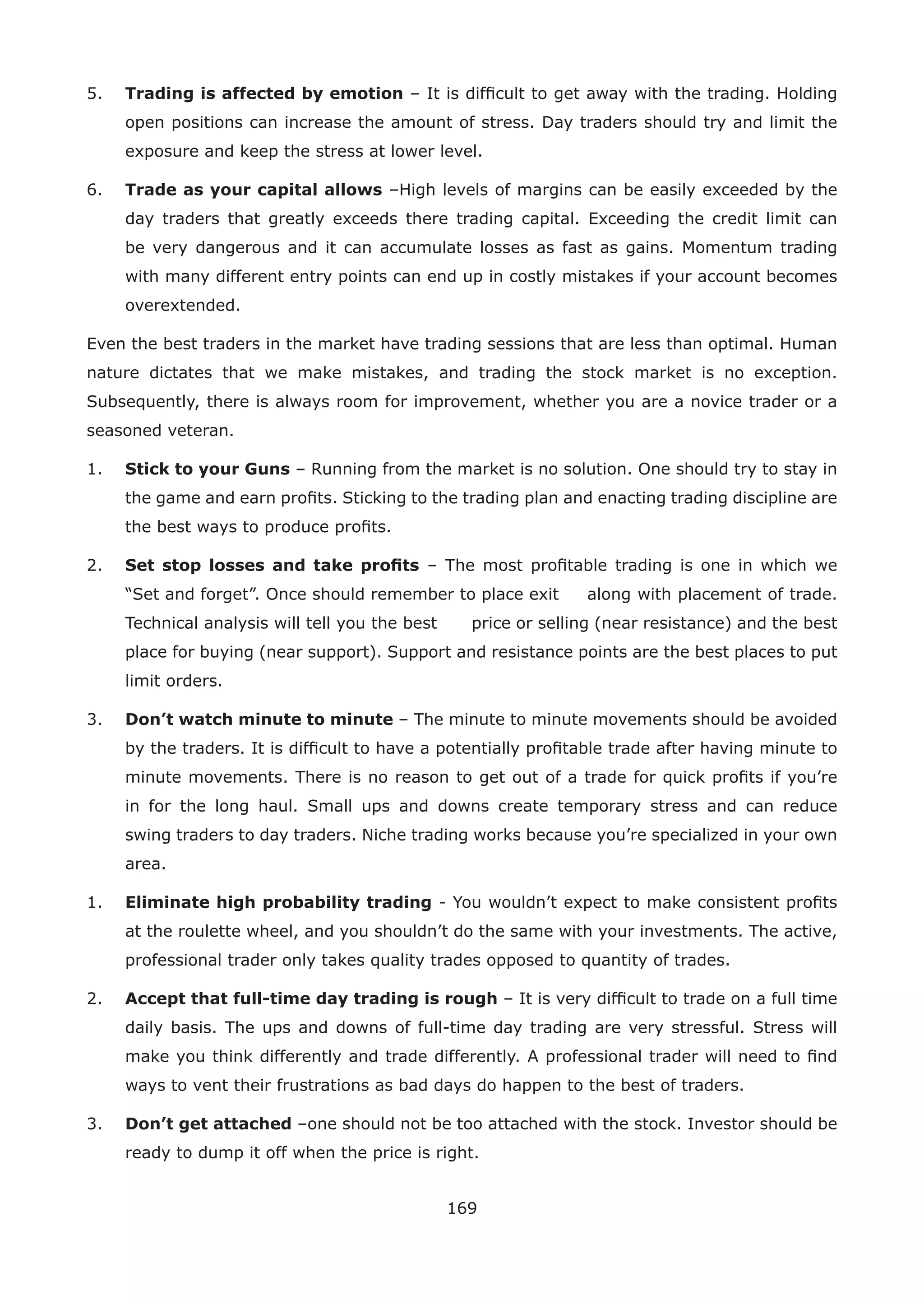 169
5. Trading is affected by emotion – It is difﬁcult to get away with the trading. Holding
open positions can increase the amount of stress. Day traders should try and limit the
exposure and keep the stress at lower level.
6. Trade as your capital allows –High levels of margins can be easily exceeded by the
day traders that greatly exceeds there trading capital. Exceeding the credit limit can
be very dangerous and it can accumulate losses as fast as gains. Momentum trading
with many different entry points can end up in costly mistakes if your account becomes
overextended.
Even the best traders in the market have trading sessions that are less than optimal. Human
nature dictates that we make mistakes, and trading the stock market is no exception.
Subsequently, there is always room for improvement, whether you are a novice trader or a
seasoned veteran.
1. Stick to your Guns – Running from the market is no solution. One should try to stay in
the game and earn proﬁts. Sticking to the trading plan and enacting trading discipline are
the best ways to produce proﬁts.
2. Set stop losses and take proﬁts – The most proﬁtable trading is one in which we
“Set and forget”. Once should remember to place exit along with placement of trade.
Technical analysis will tell you the best price or selling (near resistance) and the best
place for buying (near support). Support and resistance points are the best places to put
limit orders.
3. Don’t watch minute to minute – The minute to minute movements should be avoided
by the traders. It is difﬁcult to have a potentially proﬁtable trade after having minute to
minute movements. There is no reason to get out of a trade for quick proﬁts if you’re
in for the long haul. Small ups and downs create temporary stress and can reduce
swing traders to day traders. Niche trading works because you’re specialized in your own
area.
1. Eliminate high probability trading - You wouldn’t expect to make consistent proﬁts
at the roulette wheel, and you shouldn’t do the same with your investments. The active,
professional trader only takes quality trades opposed to quantity of trades.
2. Accept that full-time day trading is rough – It is very difﬁcult to trade on a full time
daily basis. The ups and downs of full-time day trading are very stressful. Stress will
make you think differently and trade differently. A professional trader will need to ﬁnd
ways to vent their frustrations as bad days do happen to the best of traders.
3. Don’t get attached –one should not be too attached with the stock. Investor should be
ready to dump it off when the price is right.
 