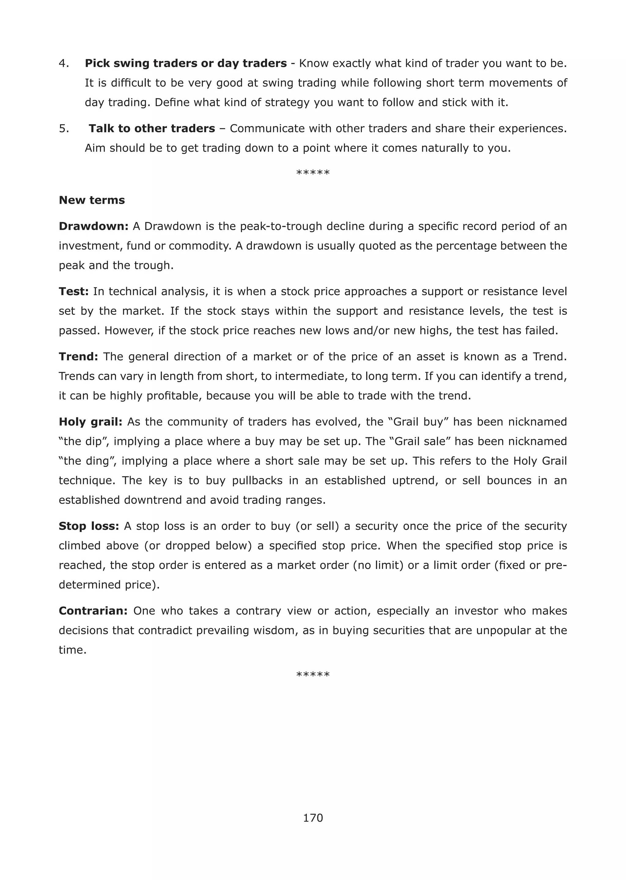 170
4. Pick swing traders or day traders - Know exactly what kind of trader you want to be.
It is difﬁcult to be very good at swing trading while following short term movements of
day trading. Deﬁne what kind of strategy you want to follow and stick with it.
5. Talk to other traders – Communicate with other traders and share their experiences.
Aim should be to get trading down to a point where it comes naturally to you.
*****
New terms
Drawdown: A Drawdown is the peak-to-trough decline during a speciﬁc record period of an
investment, fund or commodity. A drawdown is usually quoted as the percentage between the
peak and the trough.
Test: In technical analysis, it is when a stock price approaches a support or resistance level
set by the market. If the stock stays within the support and resistance levels, the test is
passed. However, if the stock price reaches new lows and/or new highs, the test has failed.
Trend: The general direction of a market or of the price of an asset is known as a Trend.
Trends can vary in length from short, to intermediate, to long term. If you can identify a trend,
it can be highly proﬁtable, because you will be able to trade with the trend.
Holy grail: As the community of traders has evolved, the “Grail buy” has been nicknamed
“the dip”, implying a place where a buy may be set up. The “Grail sale” has been nicknamed
“the ding”, implying a place where a short sale may be set up. This refers to the Holy Grail
technique. The key is to buy pullbacks in an established uptrend, or sell bounces in an
established downtrend and avoid trading ranges.
Stop loss: A stop loss is an order to buy (or sell) a security once the price of the security
climbed above (or dropped below) a speciﬁed stop price. When the speciﬁed stop price is
reached, the stop order is entered as a market order (no limit) or a limit order (ﬁxed or pre-
determined price).
Contrarian: One who takes a contrary view or action, especially an investor who makes
decisions that contradict prevailing wisdom, as in buying securities that are unpopular at the
time.
*****
 