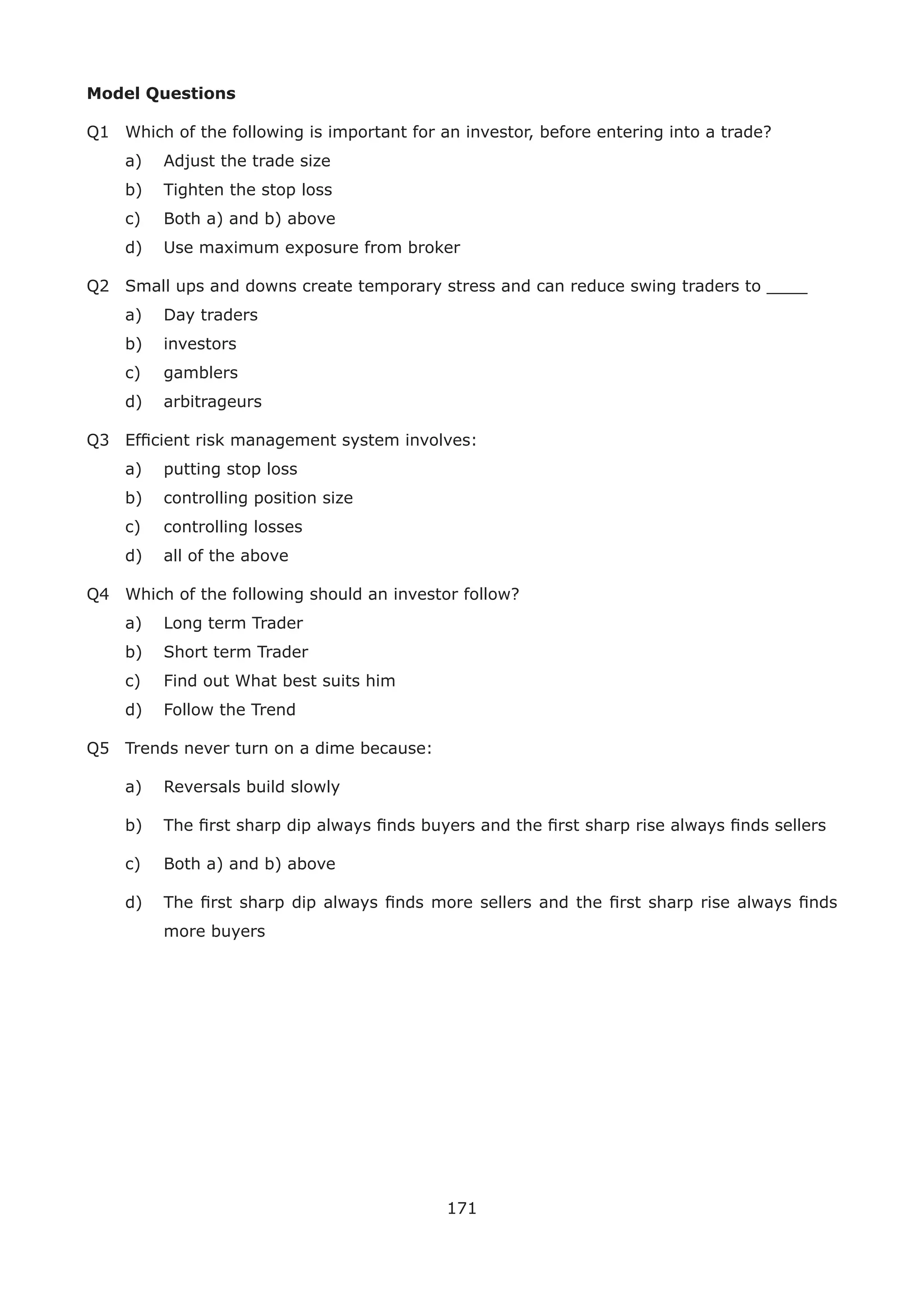 171
Model Questions
Q1 Which of the following is important for an investor, before entering into a trade?
a) Adjust the trade size
b) Tighten the stop loss
c) Both a) and b) above
d) Use maximum exposure from broker
Q2 Small ups and downs create temporary stress and can reduce swing traders to ____
a) Day traders
b) investors
c) gamblers
d) arbitrageurs
Q3 Efﬁcient risk management system involves:
a) putting stop loss
b) controlling position size
c) controlling losses
d) all of the above
Q4 Which of the following should an investor follow?
a) Long term Trader
b) Short term Trader
c) Find out What best suits him
d) Follow the Trend
Q5 Trends never turn on a dime because:
a) Reversals build slowly
b) The ﬁrst sharp dip always ﬁnds buyers and the ﬁrst sharp rise always ﬁnds sellers
c) Both a) and b) above
d) The ﬁrst sharp dip always ﬁnds more sellers and the ﬁrst sharp rise always ﬁnds
more buyers
 