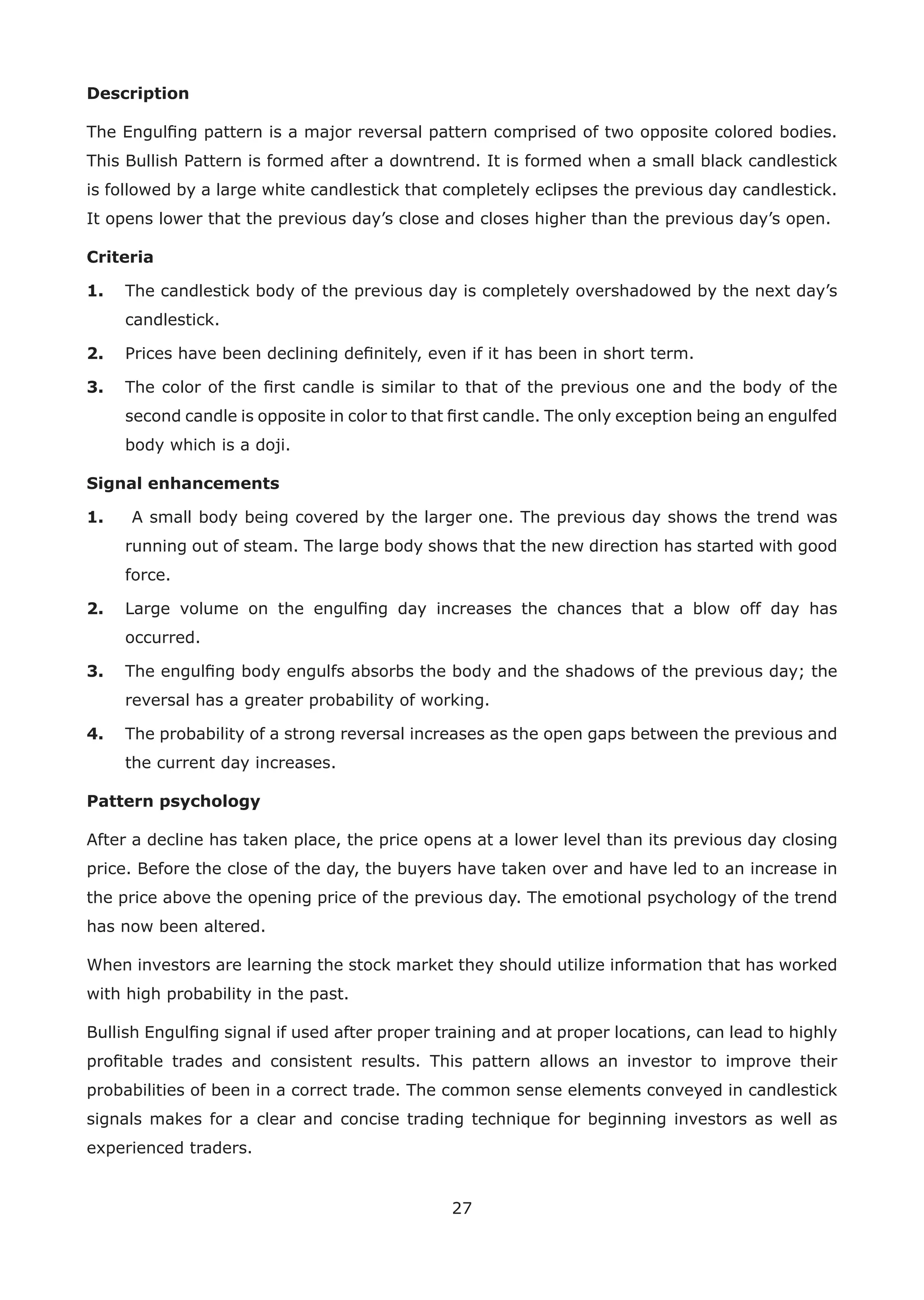 27
Description
The Engulﬁng pattern is a major reversal pattern comprised of two opposite colored bodies.
This Bullish Pattern is formed after a downtrend. It is formed when a small black candlestick
is followed by a large white candlestick that completely eclipses the previous day candlestick.
It opens lower that the previous day’s close and closes higher than the previous day’s open.
Criteria
1. The candlestick body of the previous day is completely overshadowed by the next day’s
candlestick.
2. Prices have been declining deﬁnitely, even if it has been in short term.
3. The color of the ﬁrst candle is similar to that of the previous one and the body of the
second candle is opposite in color to that ﬁrst candle. The only exception being an engulfed
body which is a doji.
Signal enhancements
1. A small body being covered by the larger one. The previous day shows the trend was
running out of steam. The large body shows that the new direction has started with good
force.
2. Large volume on the engulﬁng day increases the chances that a blow off day has
occurred.
3. The engulﬁng body engulfs absorbs the body and the shadows of the previous day; the
reversal has a greater probability of working.
4. The probability of a strong reversal increases as the open gaps between the previous and
the current day increases.
Pattern psychology
After a decline has taken place, the price opens at a lower level than its previous day closing
price. Before the close of the day, the buyers have taken over and have led to an increase in
the price above the opening price of the previous day. The emotional psychology of the trend
has now been altered.
When investors are learning the stock market they should utilize information that has worked
with high probability in the past.
Bullish Engulﬁng signal if used after proper training and at proper locations, can lead to highly
proﬁtable trades and consistent results. This pattern allows an investor to improve their
probabilities of been in a correct trade. The common sense elements conveyed in candlestick
signals makes for a clear and concise trading technique for beginning investors as well as
experienced traders.
 