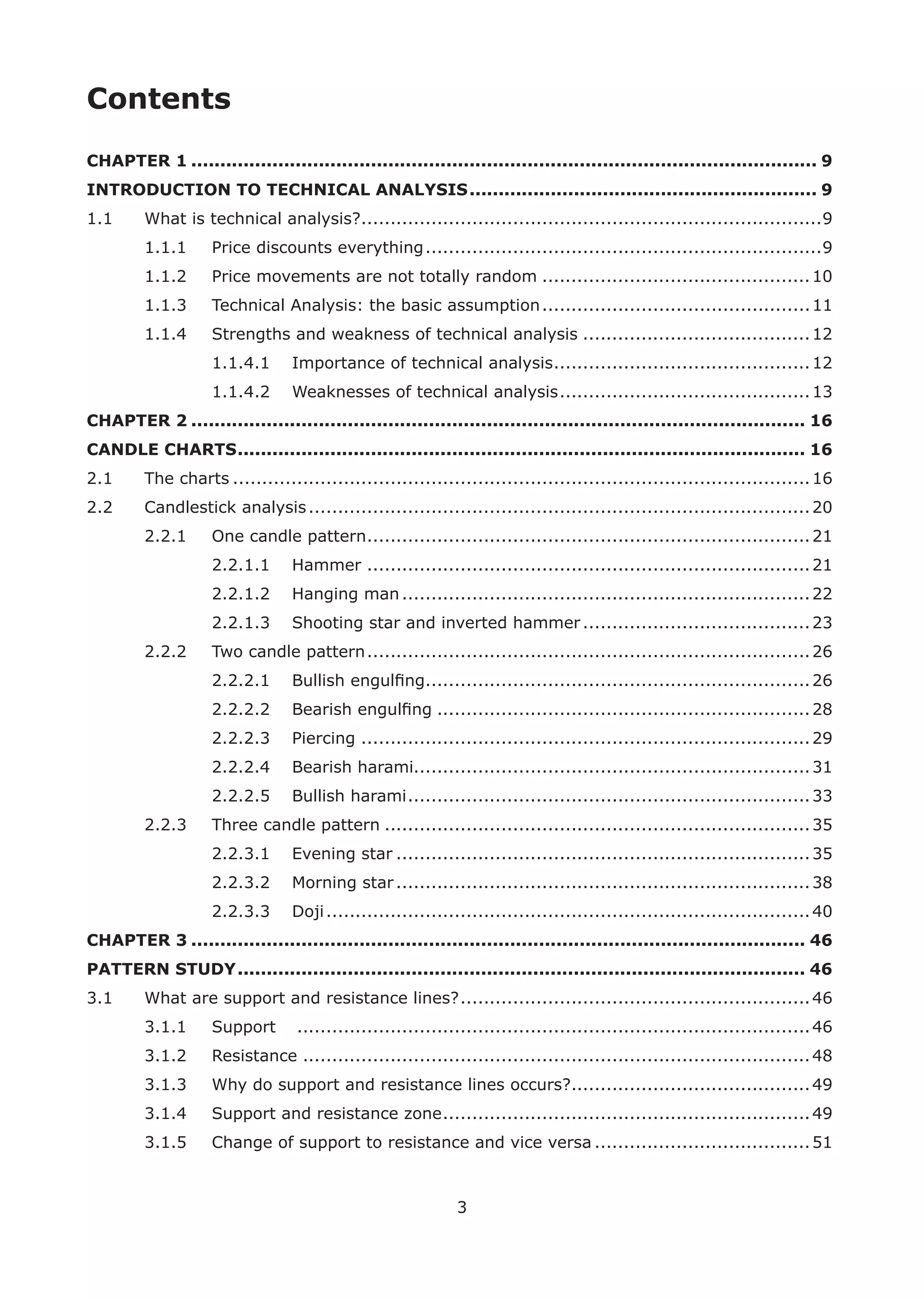 3
Contents
CHAPTER 1 ............................................................................................................ 9
INTRODUCTION TO TECHNICAL ANALYSIS............................................................ 9
1.1 What is technical analysis?...............................................................................9
1.1.1 Price discounts everything....................................................................9
1.1.2 Price movements are not totally random ..............................................10
1.1.3 Technical Analysis: the basic assumption..............................................11
1.1.4 Strengths and weakness of technical analysis .......................................12
1.1.4.1 Importance of technical analysis............................................12
1.1.4.2 Weaknesses of technical analysis...........................................13
CHAPTER 2 .......................................................................................................... 16
CANDLE CHARTS.................................................................................................. 16
2.1 The charts ...................................................................................................16
2.2 Candlestick analysis......................................................................................20
2.2.1 One candle pattern............................................................................21
2.2.1.1 Hammer ............................................................................21
2.2.1.2 Hanging man......................................................................22
2.2.1.3 Shooting star and inverted hammer.......................................23
2.2.2 Two candle pattern............................................................................26
2.2.2.1 Bullish engulﬁng..................................................................26
2.2.2.2 Bearish engulﬁng ................................................................28
2.2.2.3 Piercing .............................................................................29
2.2.2.4 Bearish harami....................................................................31
2.2.2.5 Bullish harami.....................................................................33
2.2.3 Three candle pattern .........................................................................35
2.2.3.1 Evening star .......................................................................35
2.2.3.2 Morning star.......................................................................38
2.2.3.3 Doji...................................................................................40
CHAPTER 3 .......................................................................................................... 46
PATTERN STUDY.................................................................................................. 46
3.1 What are support and resistance lines?............................................................46
3.1.1 Support ........................................................................................46
3.1.2 Resistance .......................................................................................48
3.1.3 Why do support and resistance lines occurs?.........................................49
3.1.4 Support and resistance zone...............................................................49
3.1.5 Change of support to resistance and vice versa .....................................51
 