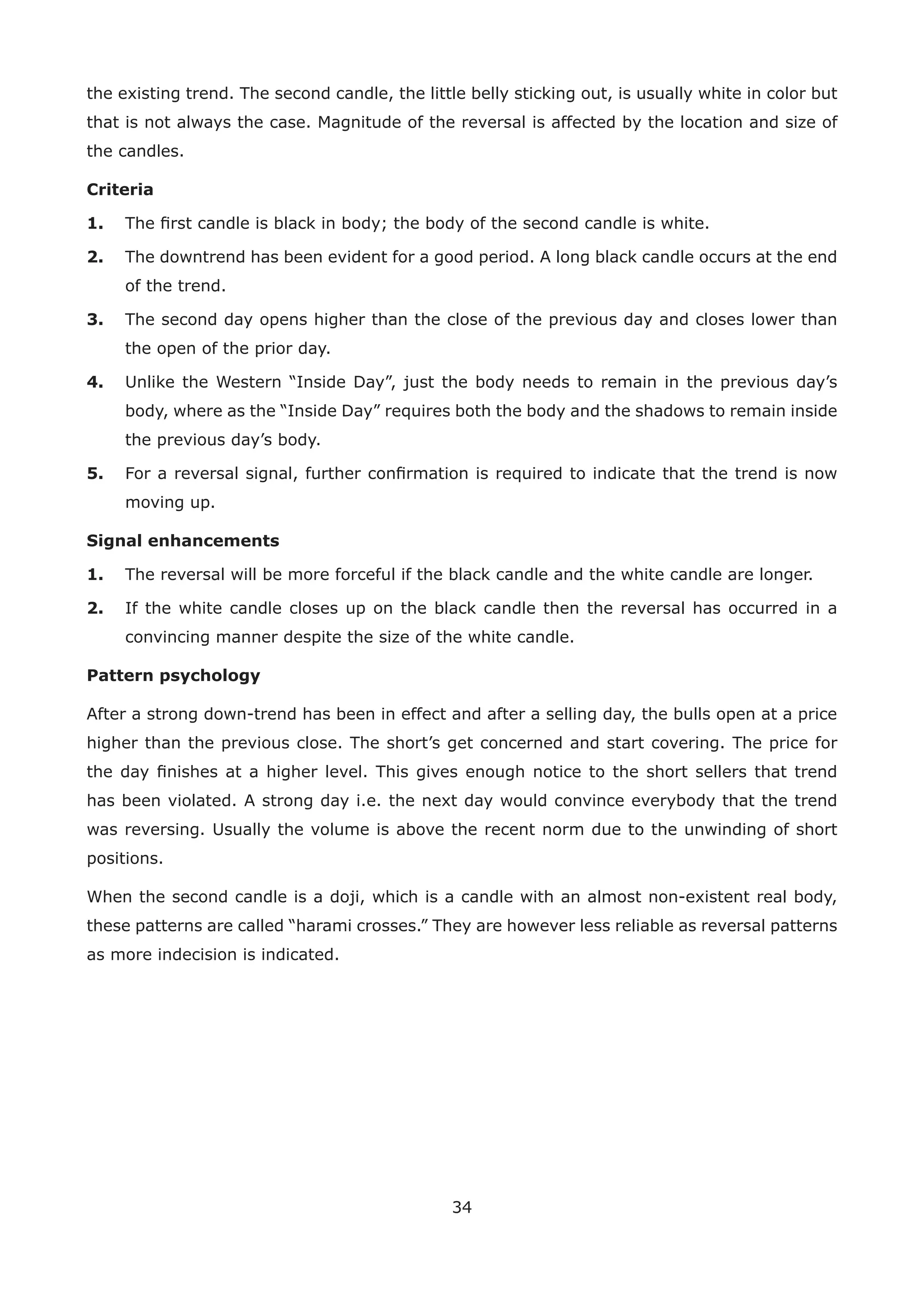 34
the existing trend. The second candle, the little belly sticking out, is usually white in color but
that is not always the case. Magnitude of the reversal is affected by the location and size of
the candles.
Criteria
1. The ﬁrst candle is black in body; the body of the second candle is white.
2. The downtrend has been evident for a good period. A long black candle occurs at the end
of the trend.
3. The second day opens higher than the close of the previous day and closes lower than
the open of the prior day.
4. Unlike the Western “Inside Day”, just the body needs to remain in the previous day’s
body, where as the “Inside Day” requires both the body and the shadows to remain inside
the previous day’s body.
5. For a reversal signal, further conﬁrmation is required to indicate that the trend is now
moving up.
Signal enhancements
1. The reversal will be more forceful if the black candle and the white candle are longer.
2. If the white candle closes up on the black candle then the reversal has occurred in a
convincing manner despite the size of the white candle.
Pattern psychology
After a strong down-trend has been in effect and after a selling day, the bulls open at a price
higher than the previous close. The short’s get concerned and start covering. The price for
the day ﬁnishes at a higher level. This gives enough notice to the short sellers that trend
has been violated. A strong day i.e. the next day would convince everybody that the trend
was reversing. Usually the volume is above the recent norm due to the unwinding of short
positions.
When the second candle is a doji, which is a candle with an almost non-existent real body,
these patterns are called “harami crosses.” They are however less reliable as reversal patterns
as more indecision is indicated.
 