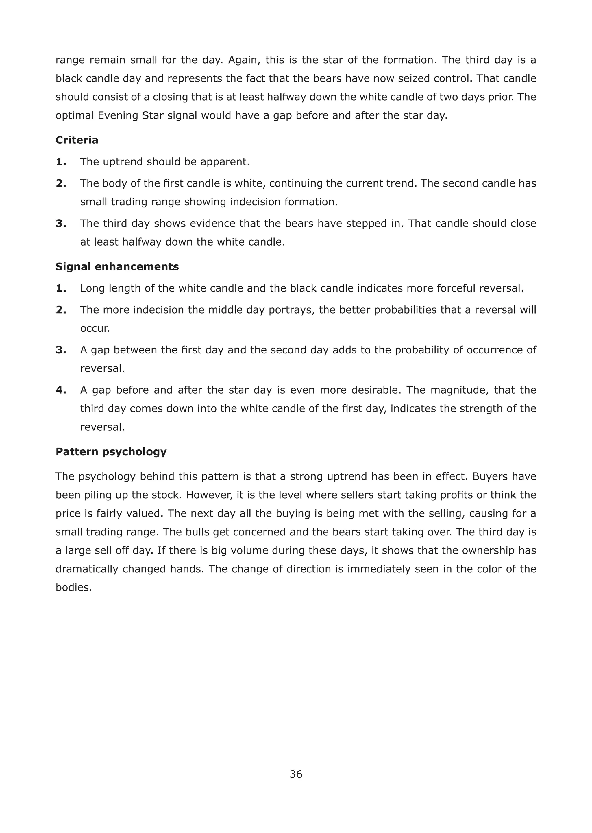 36
range remain small for the day. Again, this is the star of the formation. The third day is a
black candle day and represents the fact that the bears have now seized control. That candle
should consist of a closing that is at least halfway down the white candle of two days prior. The
optimal Evening Star signal would have a gap before and after the star day.
Criteria
1. The uptrend should be apparent.
2. The body of the ﬁrst candle is white, continuing the current trend. The second candle has
small trading range showing indecision formation.
3. The third day shows evidence that the bears have stepped in. That candle should close
at least halfway down the white candle.
Signal enhancements
1. Long length of the white candle and the black candle indicates more forceful reversal.
2. The more indecision the middle day portrays, the better probabilities that a reversal will
occur.
3. A gap between the ﬁrst day and the second day adds to the probability of occurrence of
reversal.
4. A gap before and after the star day is even more desirable. The magnitude, that the
third day comes down into the white candle of the ﬁrst day, indicates the strength of the
reversal.
Pattern psychology
The psychology behind this pattern is that a strong uptrend has been in effect. Buyers have
been piling up the stock. However, it is the level where sellers start taking proﬁts or think the
price is fairly valued. The next day all the buying is being met with the selling, causing for a
small trading range. The bulls get concerned and the bears start taking over. The third day is
a large sell off day. If there is big volume during these days, it shows that the ownership has
dramatically changed hands. The change of direction is immediately seen in the color of the
bodies.
 