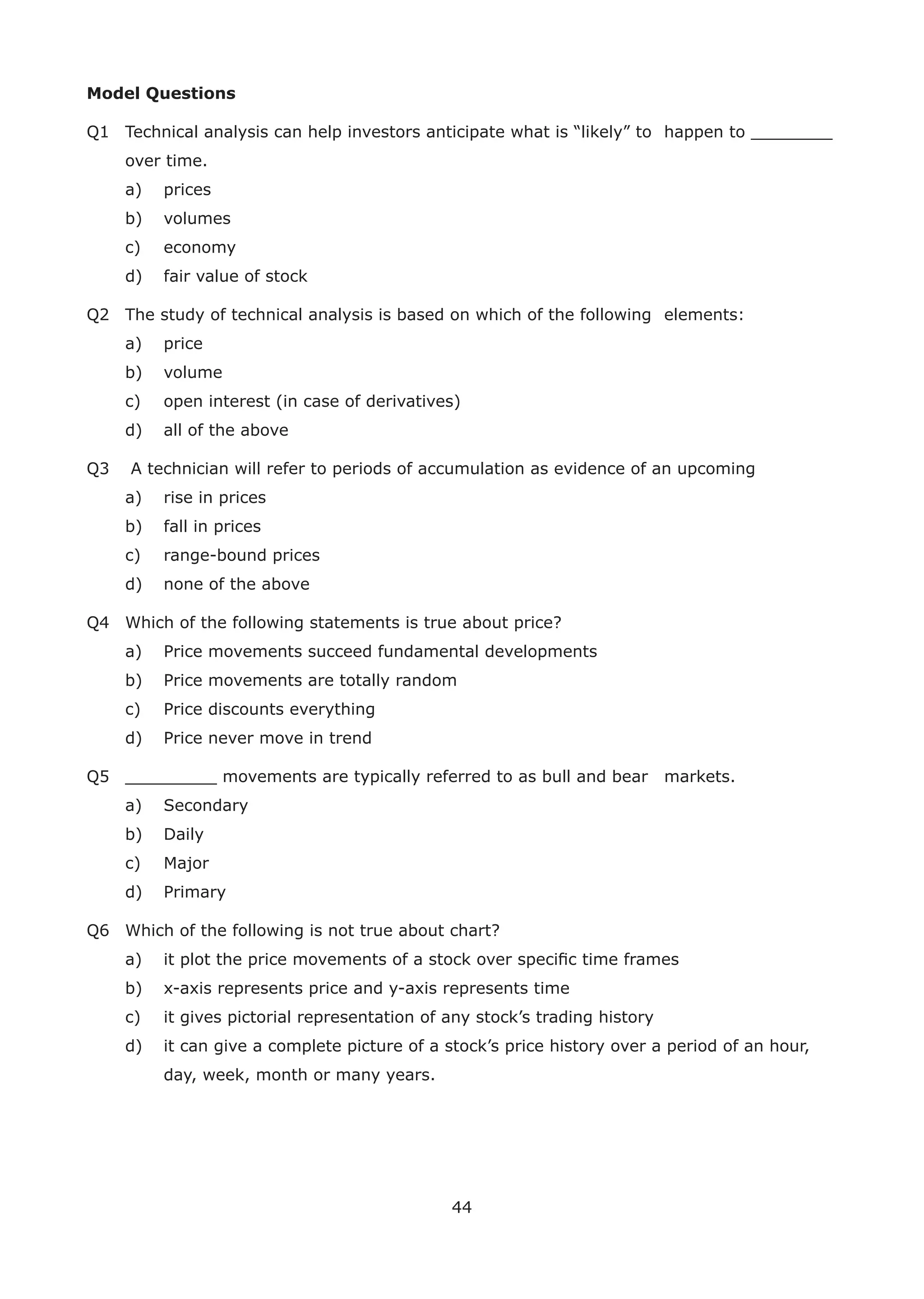 44
Model Questions
Q1 Technical analysis can help investors anticipate what is “likely” to happen to ________
over time.
a) prices
b) volumes
c) economy
d) fair value of stock
Q2 The study of technical analysis is based on which of the following elements:
a) price
b) volume
c) open interest (in case of derivatives)
d) all of the above
Q3 A technician will refer to periods of accumulation as evidence of an upcoming
a) rise in prices
b) fall in prices
c) range-bound prices
d) none of the above
Q4 Which of the following statements is true about price?
a) Price movements succeed fundamental developments
b) Price movements are totally random
c) Price discounts everything
d) Price never move in trend
Q5 _________ movements are typically referred to as bull and bear markets.
a) Secondary
b) Daily
c) Major
d) Primary
Q6 Which of the following is not true about chart?
a) it plot the price movements of a stock over speciﬁc time frames
b) x-axis represents price and y-axis represents time
c) it gives pictorial representation of any stock’s trading history
d) it can give a complete picture of a stock’s price history over a period of an hour,
day, week, month or many years.
 