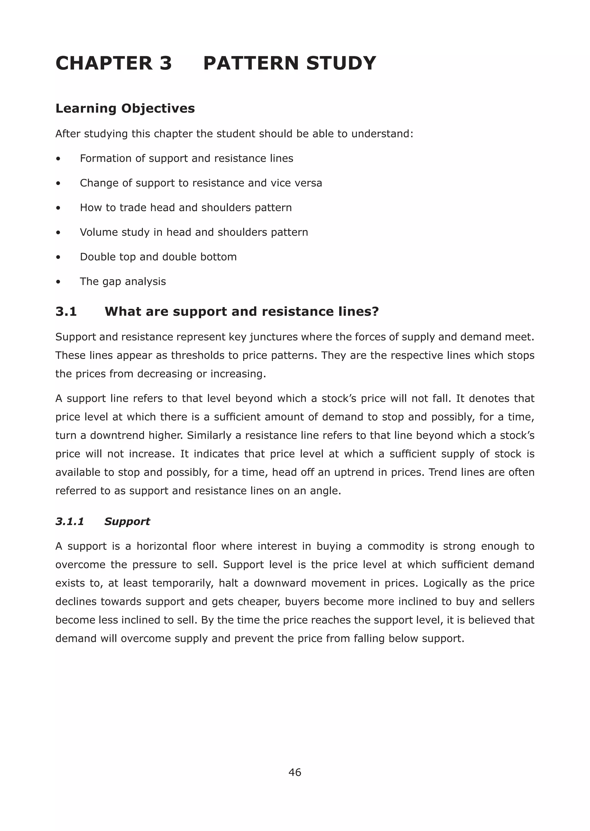 46
CHAPTER 3 PATTERN STUDY
Learning Objectives
After studying this chapter the student should be able to understand:
• Formation of support and resistance lines
• Change of support to resistance and vice versa
• How to trade head and shoulders pattern
• Volume study in head and shoulders pattern
• Double top and double bottom
• The gap analysis
3.1 What are support and resistance lines?
Support and resistance represent key junctures where the forces of supply and demand meet.
These lines appear as thresholds to price patterns. They are the respective lines which stops
the prices from decreasing or increasing.
A support line refers to that level beyond which a stock’s price will not fall. It denotes that
price level at which there is a sufﬁcient amount of demand to stop and possibly, for a time,
turn a downtrend higher. Similarly a resistance line refers to that line beyond which a stock’s
price will not increase. It indicates that price level at which a sufﬁcient supply of stock is
available to stop and possibly, for a time, head off an uptrend in prices. Trend lines are often
referred to as support and resistance lines on an angle.
3.1.1 Support
A support is a horizontal ﬂoor where interest in buying a commodity is strong enough to
overcome the pressure to sell. Support level is the price level at which sufﬁcient demand
exists to, at least temporarily, halt a downward movement in prices. Logically as the price
declines towards support and gets cheaper, buyers become more inclined to buy and sellers
become less inclined to sell. By the time the price reaches the support level, it is believed that
demand will overcome supply and prevent the price from falling below support.
 