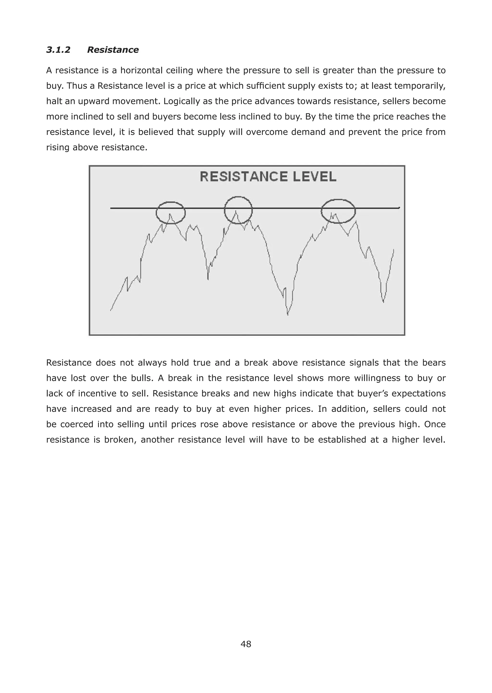 48
3.1.2 Resistance
A resistance is a horizontal ceiling where the pressure to sell is greater than the pressure to
buy. Thus a Resistance level is a price at which sufﬁcient supply exists to; at least temporarily,
halt an upward movement. Logically as the price advances towards resistance, sellers become
more inclined to sell and buyers become less inclined to buy. By the time the price reaches the
resistance level, it is believed that supply will overcome demand and prevent the price from
rising above resistance.
Resistance does not always hold true and a break above resistance signals that the bears
have lost over the bulls. A break in the resistance level shows more willingness to buy or
lack of incentive to sell. Resistance breaks and new highs indicate that buyer’s expectations
have increased and are ready to buy at even higher prices. In addition, sellers could not
be coerced into selling until prices rose above resistance or above the previous high. Once
resistance is broken, another resistance level will have to be established at a higher level.
 