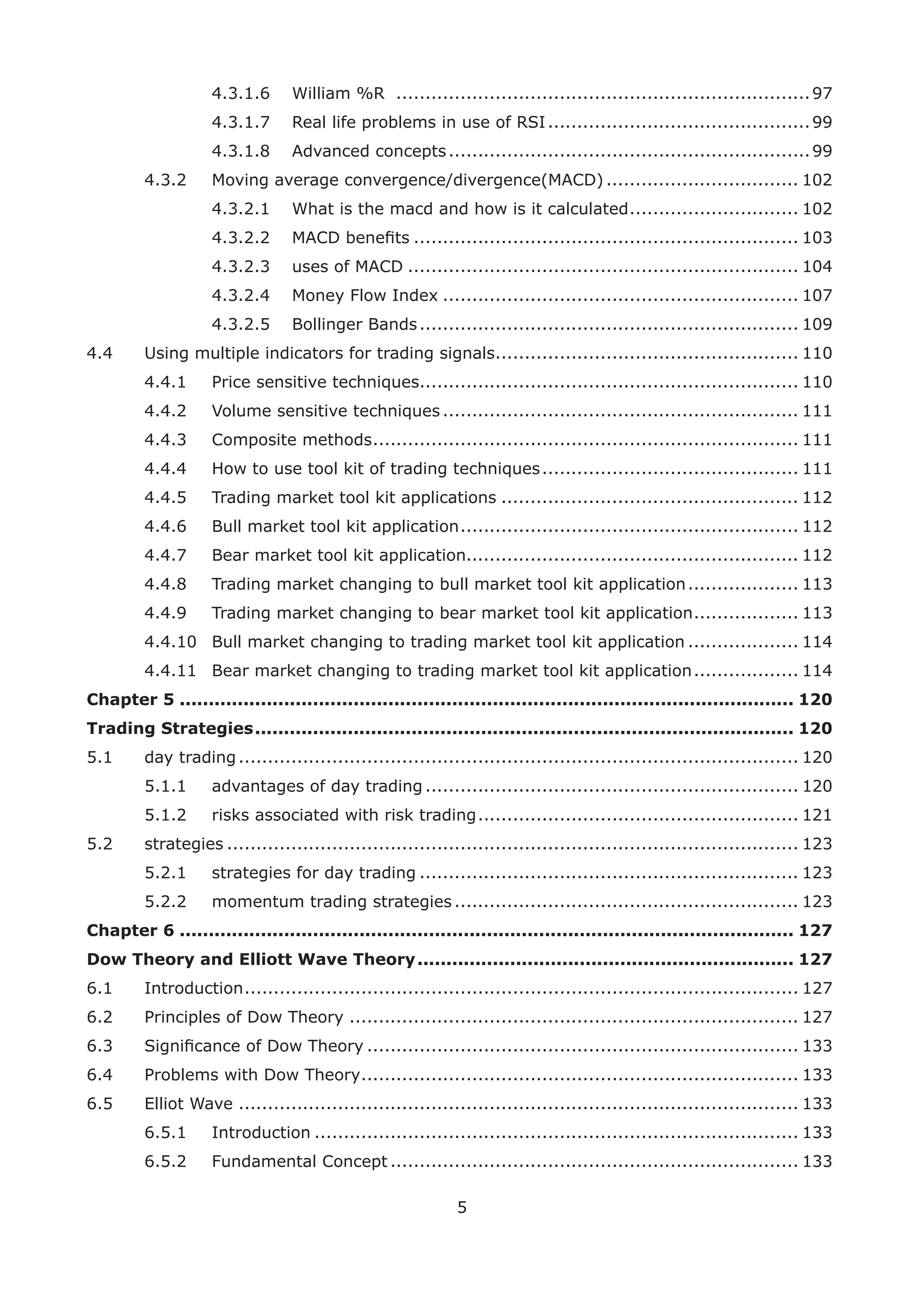 5
4.3.1.6 William %R .......................................................................97
4.3.1.7 Real life problems in use of RSI.............................................99
4.3.1.8 Advanced concepts..............................................................99
4.3.2 Moving average convergence/divergence(MACD) ................................. 102
4.3.2.1 What is the macd and how is it calculated............................. 102
4.3.2.2 MACD beneﬁts .................................................................. 103
4.3.2.3 uses of MACD ................................................................... 104
4.3.2.4 Money Flow Index ............................................................. 107
4.3.2.5 Bollinger Bands................................................................. 109
4.4 Using multiple indicators for trading signals.................................................... 110
4.4.1 Price sensitive techniques................................................................. 110
4.4.2 Volume sensitive techniques ............................................................. 111
4.4.3 Composite methods......................................................................... 111
4.4.4 How to use tool kit of trading techniques............................................ 111
4.4.5 Trading market tool kit applications ................................................... 112
4.4.6 Bull market tool kit application.......................................................... 112
4.4.7 Bear market tool kit application......................................................... 112
4.4.8 Trading market changing to bull market tool kit application................... 113
4.4.9 Trading market changing to bear market tool kit application.................. 113
4.4.10 Bull market changing to trading market tool kit application ................... 114
4.4.11 Bear market changing to trading market tool kit application.................. 114
Chapter 5 .......................................................................................................... 120
Trading Strategies............................................................................................. 120
5.1 day trading................................................................................................ 120
5.1.1 advantages of day trading ................................................................ 120
5.1.2 risks associated with risk trading....................................................... 121
5.2 strategies .................................................................................................. 123
5.2.1 strategies for day trading ................................................................. 123
5.2.2 momentum trading strategies........................................................... 123
Chapter 6 .......................................................................................................... 127
Dow Theory and Elliott Wave Theory................................................................. 127
6.1 Introduction............................................................................................... 127
6.2 Principles of Dow Theory ............................................................................. 127
6.3 Signiﬁcance of Dow Theory .......................................................................... 133
6.4 Problems with Dow Theory........................................................................... 133
6.5 Elliot Wave ................................................................................................ 133
6.5.1 Introduction ................................................................................... 133
6.5.2 Fundamental Concept ...................................................................... 133
 
