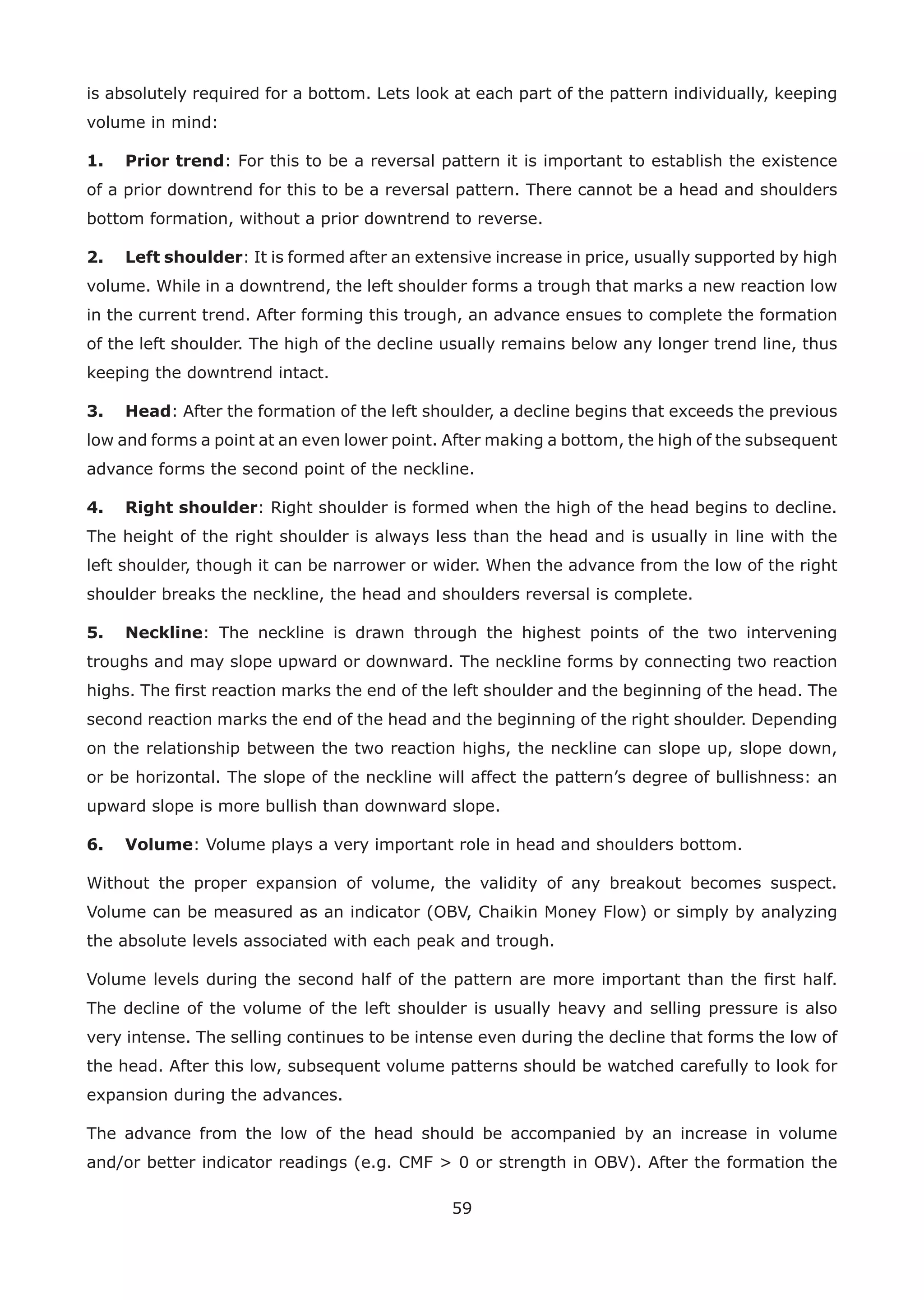 59
is absolutely required for a bottom. Lets look at each part of the pattern individually, keeping
volume in mind:
1. Prior trend: For this to be a reversal pattern it is important to establish the existence
of a prior downtrend for this to be a reversal pattern. There cannot be a head and shoulders
bottom formation, without a prior downtrend to reverse.
2. Left shoulder: It is formed after an extensive increase in price, usually supported by high
volume. While in a downtrend, the left shoulder forms a trough that marks a new reaction low
in the current trend. After forming this trough, an advance ensues to complete the formation
of the left shoulder. The high of the decline usually remains below any longer trend line, thus
keeping the downtrend intact.
3. Head: After the formation of the left shoulder, a decline begins that exceeds the previous
low and forms a point at an even lower point. After making a bottom, the high of the subsequent
advance forms the second point of the neckline.
4. Right shoulder: Right shoulder is formed when the high of the head begins to decline.
The height of the right shoulder is always less than the head and is usually in line with the
left shoulder, though it can be narrower or wider. When the advance from the low of the right
shoulder breaks the neckline, the head and shoulders reversal is complete.
5. Neckline: The neckline is drawn through the highest points of the two intervening
troughs and may slope upward or downward. The neckline forms by connecting two reaction
highs. The ﬁrst reaction marks the end of the left shoulder and the beginning of the head. The
second reaction marks the end of the head and the beginning of the right shoulder. Depending
on the relationship between the two reaction highs, the neckline can slope up, slope down,
or be horizontal. The slope of the neckline will affect the pattern’s degree of bullishness: an
upward slope is more bullish than downward slope.
6. Volume: Volume plays a very important role in head and shoulders bottom.
Without the proper expansion of volume, the validity of any breakout becomes suspect.
Volume can be measured as an indicator (OBV, Chaikin Money Flow) or simply by analyzing
the absolute levels associated with each peak and trough.
Volume levels during the second half of the pattern are more important than the ﬁrst half.
The decline of the volume of the left shoulder is usually heavy and selling pressure is also
very intense. The selling continues to be intense even during the decline that forms the low of
the head. After this low, subsequent volume patterns should be watched carefully to look for
expansion during the advances.
The advance from the low of the head should be accompanied by an increase in volume
and/or better indicator readings (e.g. CMF > 0 or strength in OBV). After the formation the
 