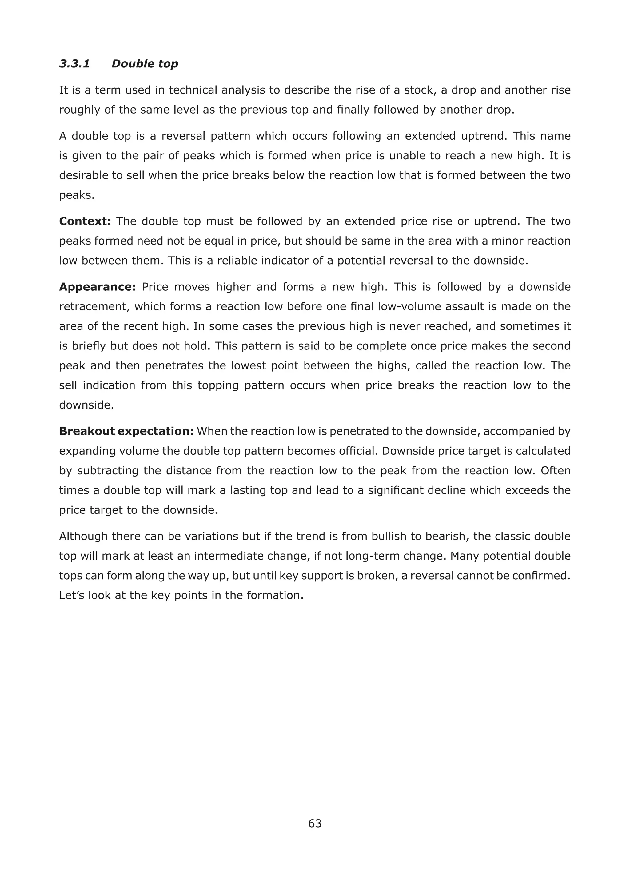 63
3.3.1 Double top
It is a term used in technical analysis to describe the rise of a stock, a drop and another rise
roughly of the same level as the previous top and ﬁnally followed by another drop.
A double top is a reversal pattern which occurs following an extended uptrend. This name
is given to the pair of peaks which is formed when price is unable to reach a new high. It is
desirable to sell when the price breaks below the reaction low that is formed between the two
peaks.
Context: The double top must be followed by an extended price rise or uptrend. The two
peaks formed need not be equal in price, but should be same in the area with a minor reaction
low between them. This is a reliable indicator of a potential reversal to the downside.
Appearance: Price moves higher and forms a new high. This is followed by a downside
retracement, which forms a reaction low before one ﬁnal low-volume assault is made on the
area of the recent high. In some cases the previous high is never reached, and sometimes it
is brieﬂy but does not hold. This pattern is said to be complete once price makes the second
peak and then penetrates the lowest point between the highs, called the reaction low. The
sell indication from this topping pattern occurs when price breaks the reaction low to the
downside.
Breakout expectation: When the reaction low is penetrated to the downside, accompanied by
expanding volume the double top pattern becomes ofﬁcial. Downside price target is calculated
by subtracting the distance from the reaction low to the peak from the reaction low. Often
times a double top will mark a lasting top and lead to a signiﬁcant decline which exceeds the
price target to the downside.
Although there can be variations but if the trend is from bullish to bearish, the classic double
top will mark at least an intermediate change, if not long-term change. Many potential double
tops can form along the way up, but until key support is broken, a reversal cannot be conﬁrmed.
Let’s look at the key points in the formation.
 