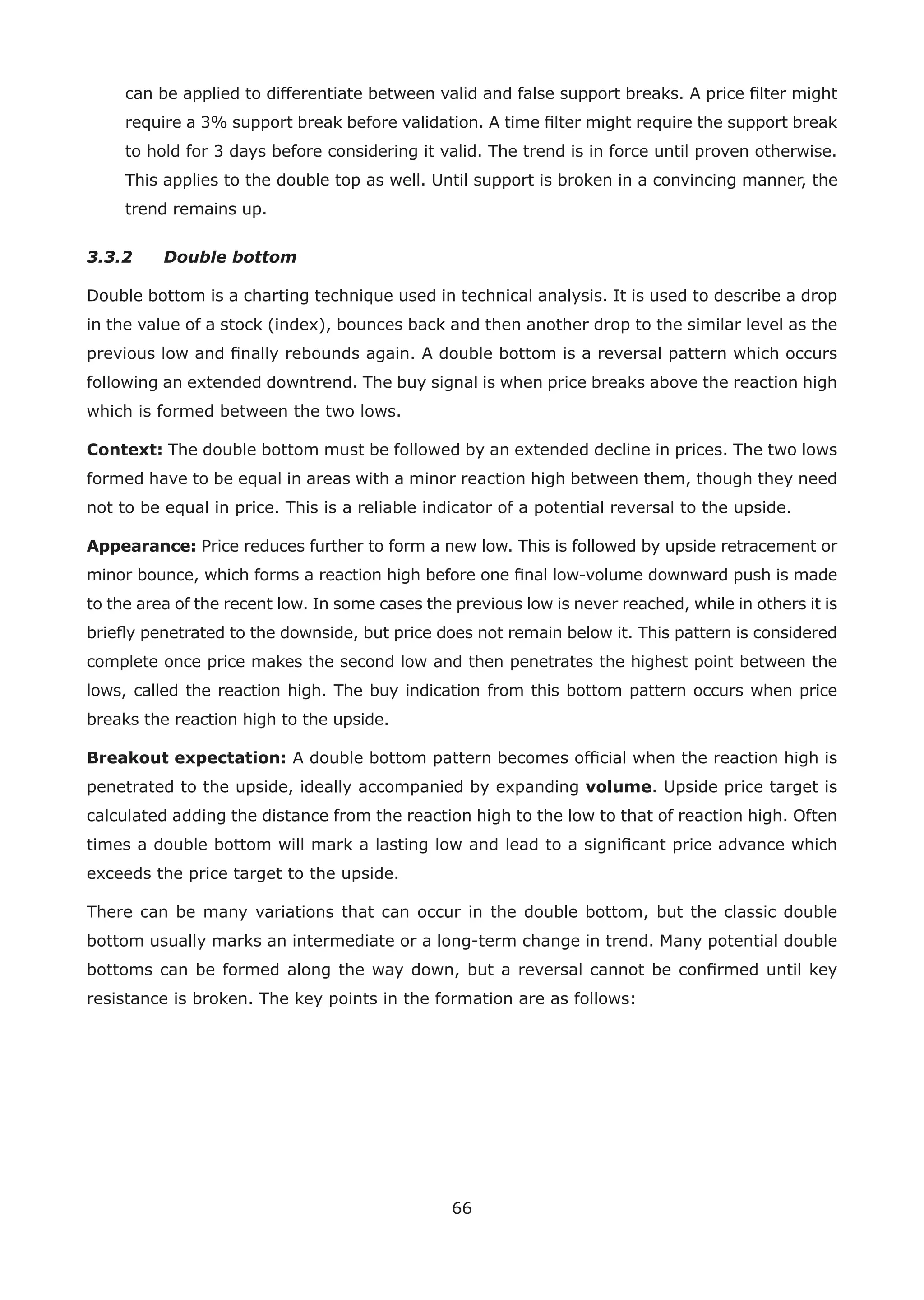 66
can be applied to differentiate between valid and false support breaks. A price ﬁlter might
require a 3% support break before validation. A time ﬁlter might require the support break
to hold for 3 days before considering it valid. The trend is in force until proven otherwise.
This applies to the double top as well. Until support is broken in a convincing manner, the
trend remains up.
3.3.2 Double bottom
Double bottom is a charting technique used in technical analysis. It is used to describe a drop
in the value of a stock (index), bounces back and then another drop to the similar level as the
previous low and ﬁnally rebounds again. A double bottom is a reversal pattern which occurs
following an extended downtrend. The buy signal is when price breaks above the reaction high
which is formed between the two lows.
Context: The double bottom must be followed by an extended decline in prices. The two lows
formed have to be equal in areas with a minor reaction high between them, though they need
not to be equal in price. This is a reliable indicator of a potential reversal to the upside.
Appearance: Price reduces further to form a new low. This is followed by upside retracement or
minor bounce, which forms a reaction high before one ﬁnal low-volume downward push is made
to the area of the recent low. In some cases the previous low is never reached, while in others it is
brieﬂy penetrated to the downside, but price does not remain below it. This pattern is considered
complete once price makes the second low and then penetrates the highest point between the
lows, called the reaction high. The buy indication from this bottom pattern occurs when price
breaks the reaction high to the upside.
Breakout expectation: A double bottom pattern becomes ofﬁcial when the reaction high is
penetrated to the upside, ideally accompanied by expanding volume. Upside price target is
calculated adding the distance from the reaction high to the low to that of reaction high. Often
times a double bottom will mark a lasting low and lead to a signiﬁcant price advance which
exceeds the price target to the upside.
There can be many variations that can occur in the double bottom, but the classic double
bottom usually marks an intermediate or a long-term change in trend. Many potential double
bottoms can be formed along the way down, but a reversal cannot be conﬁrmed until key
resistance is broken. The key points in the formation are as follows:
 
