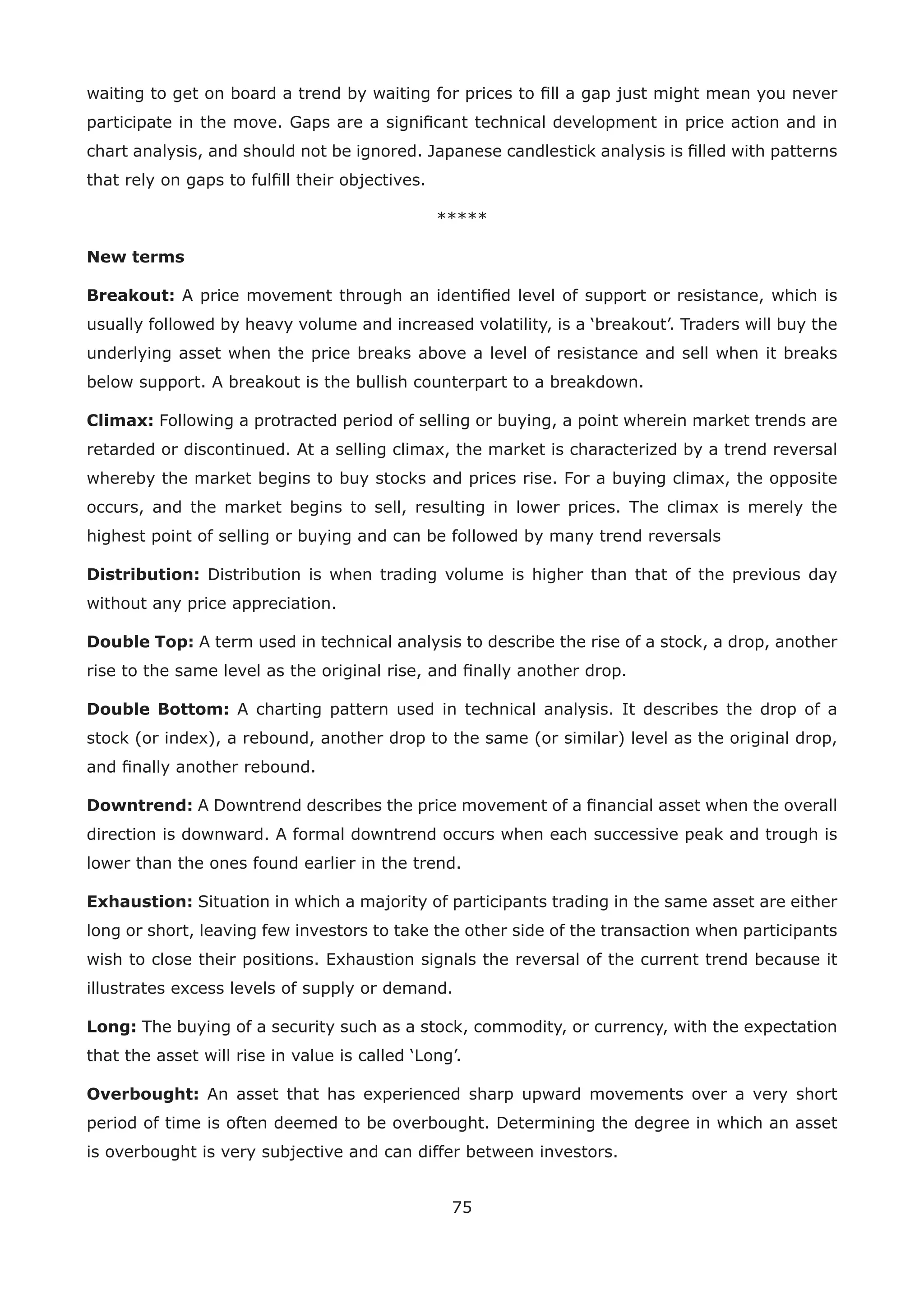 75
waiting to get on board a trend by waiting for prices to ﬁll a gap just might mean you never
participate in the move. Gaps are a signiﬁcant technical development in price action and in
chart analysis, and should not be ignored. Japanese candlestick analysis is ﬁlled with patterns
that rely on gaps to fulﬁll their objectives.
*****
New terms
Breakout: A price movement through an identiﬁed level of support or resistance, which is
usually followed by heavy volume and increased volatility, is a ‘breakout’. Traders will buy the
underlying asset when the price breaks above a level of resistance and sell when it breaks
below support. A breakout is the bullish counterpart to a breakdown.
Climax: Following a protracted period of selling or buying, a point wherein market trends are
retarded or discontinued. At a selling climax, the market is characterized by a trend reversal
whereby the market begins to buy stocks and prices rise. For a buying climax, the opposite
occurs, and the market begins to sell, resulting in lower prices. The climax is merely the
highest point of selling or buying and can be followed by many trend reversals
Distribution: Distribution is when trading volume is higher than that of the previous day
without any price appreciation.
Double Top: A term used in technical analysis to describe the rise of a stock, a drop, another
rise to the same level as the original rise, and ﬁnally another drop.
Double Bottom: A charting pattern used in technical analysis. It describes the drop of a
stock (or index), a rebound, another drop to the same (or similar) level as the original drop,
and ﬁnally another rebound.
Downtrend: A Downtrend describes the price movement of a ﬁnancial asset when the overall
direction is downward. A formal downtrend occurs when each successive peak and trough is
lower than the ones found earlier in the trend.
Exhaustion: Situation in which a majority of participants trading in the same asset are either
long or short, leaving few investors to take the other side of the transaction when participants
wish to close their positions. Exhaustion signals the reversal of the current trend because it
illustrates excess levels of supply or demand.
Long: The buying of a security such as a stock, commodity, or currency, with the expectation
that the asset will rise in value is called ‘Long’.
Overbought: An asset that has experienced sharp upward movements over a very short
period of time is often deemed to be overbought. Determining the degree in which an asset
is overbought is very subjective and can differ between investors.
 