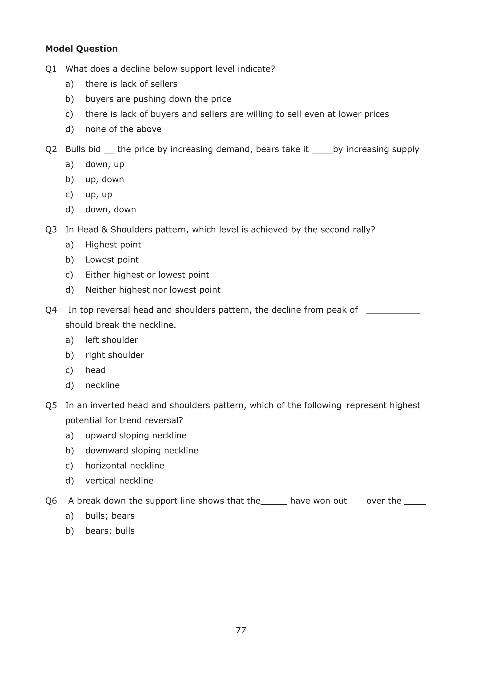 77
Model Question
Q1 What does a decline below support level indicate?
a) there is lack of sellers
b) buyers are pushing down the price
c) there is lack of buyers and sellers are willing to sell even at lower prices
d) none of the above
Q2 Bulls bid __ the price by increasing demand, bears take it ____by increasing supply
a) down, up
b) up, down
c) up, up
d) down, down
Q3 In Head & Shoulders pattern, which level is achieved by the second rally?
a) Highest point
b) Lowest point
c) Either highest or lowest point
d) Neither highest nor lowest point
Q4 In top reversal head and shoulders pattern, the decline from peak of __________
should break the neckline.
a) left shoulder
b) right shoulder
c) head
d) neckline
Q5 In an inverted head and shoulders pattern, which of the following represent highest
potential for trend reversal?
a) upward sloping neckline
b) downward sloping neckline
c) horizontal neckline
d) vertical neckline
Q6 A break down the support line shows that the_____ have won out over the ____
a) bulls; bears
b) bears; bulls
 