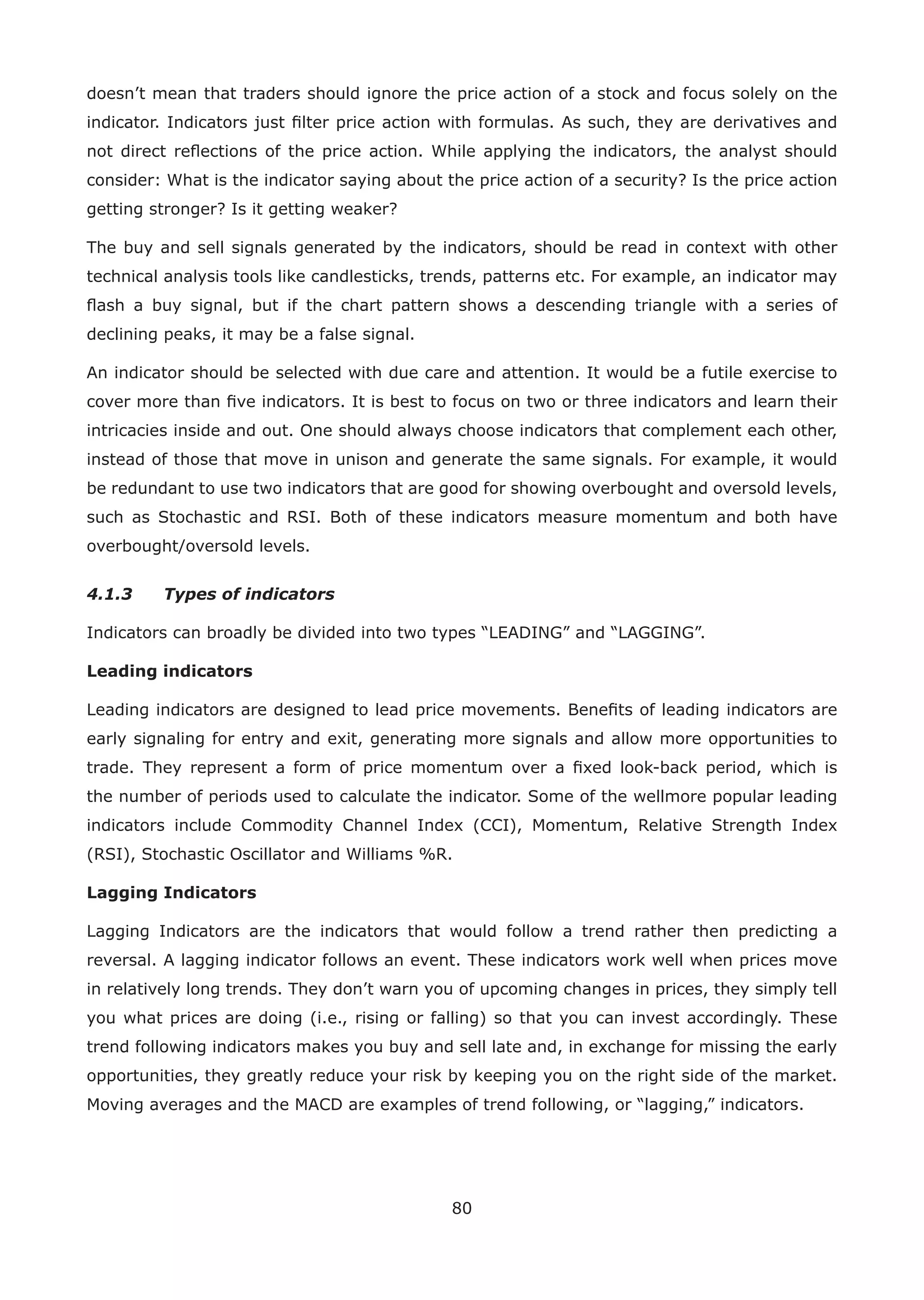 80
doesn’t mean that traders should ignore the price action of a stock and focus solely on the
indicator. Indicators just ﬁlter price action with formulas. As such, they are derivatives and
not direct reﬂections of the price action. While applying the indicators, the analyst should
consider: What is the indicator saying about the price action of a security? Is the price action
getting stronger? Is it getting weaker?
The buy and sell signals generated by the indicators, should be read in context with other
technical analysis tools like candlesticks, trends, patterns etc. For example, an indicator may
ﬂash a buy signal, but if the chart pattern shows a descending triangle with a series of
declining peaks, it may be a false signal.
An indicator should be selected with due care and attention. It would be a futile exercise to
cover more than ﬁve indicators. It is best to focus on two or three indicators and learn their
intricacies inside and out. One should always choose indicators that complement each other,
instead of those that move in unison and generate the same signals. For example, it would
be redundant to use two indicators that are good for showing overbought and oversold levels,
such as Stochastic and RSI. Both of these indicators measure momentum and both have
overbought/oversold levels.
4.1.3 Types of indicators
Indicators can broadly be divided into two types “LEADING” and “LAGGING”.
Leading indicators
Leading indicators are designed to lead price movements. Beneﬁts of leading indicators are
early signaling for entry and exit, generating more signals and allow more opportunities to
trade. They represent a form of price momentum over a ﬁxed look-back period, which is
the number of periods used to calculate the indicator. Some of the wellmore popular leading
indicators include Commodity Channel Index (CCI), Momentum, Relative Strength Index
(RSI), Stochastic Oscillator and Williams %R.
Lagging Indicators
Lagging Indicators are the indicators that would follow a trend rather then predicting a
reversal. A lagging indicator follows an event. These indicators work well when prices move
in relatively long trends. They don’t warn you of upcoming changes in prices, they simply tell
you what prices are doing (i.e., rising or falling) so that you can invest accordingly. These
trend following indicators makes you buy and sell late and, in exchange for missing the early
opportunities, they greatly reduce your risk by keeping you on the right side of the market.
Moving averages and the MACD are examples of trend following, or “lagging,” indicators.
 
