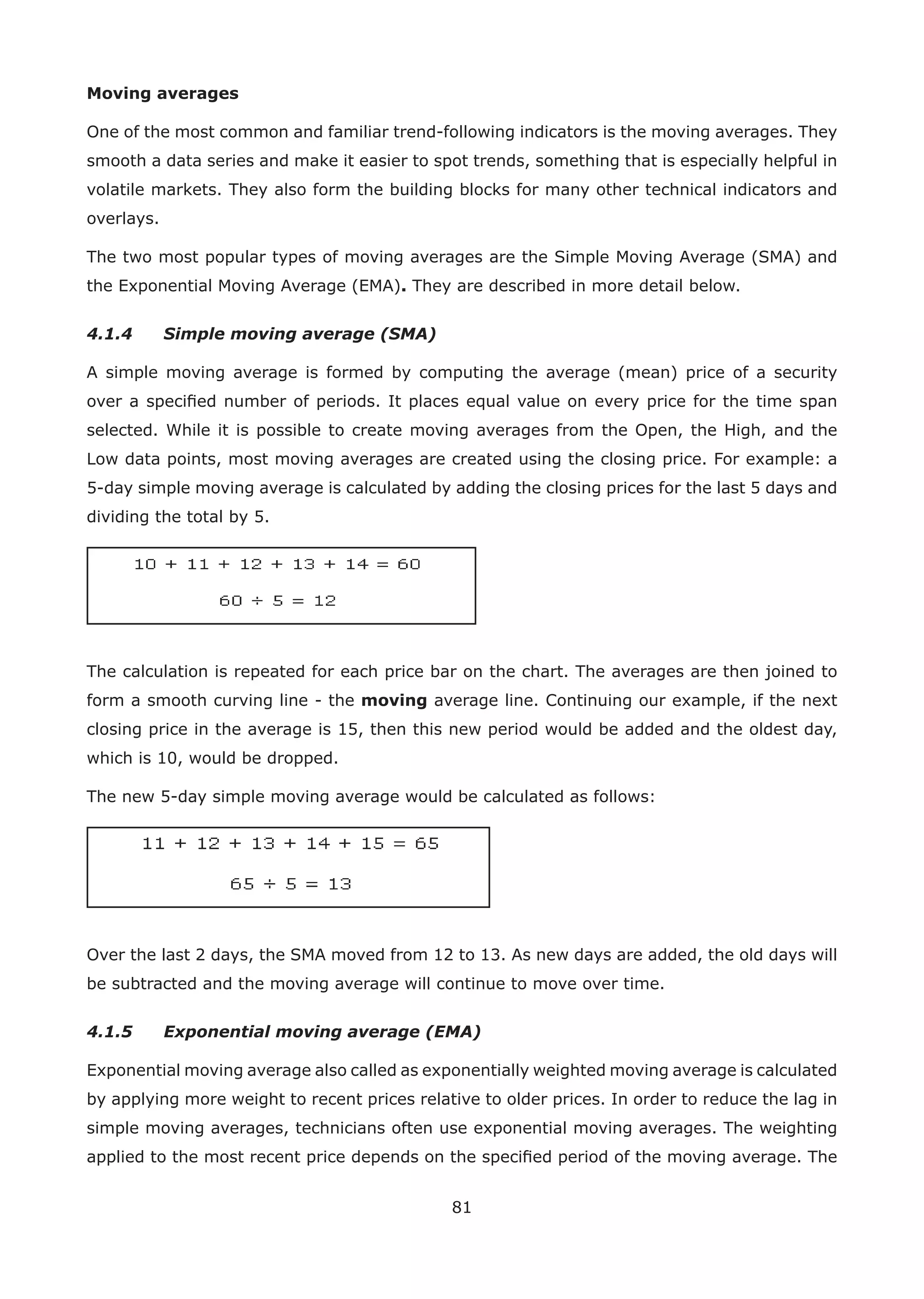 81
Moving averages
One of the most common and familiar trend-following indicators is the moving averages. They
smooth a data series and make it easier to spot trends, something that is especially helpful in
volatile markets. They also form the building blocks for many other technical indicators and
overlays.
The two most popular types of moving averages are the Simple Moving Average (SMA) and
the Exponential Moving Average (EMA). They are described in more detail below.
4.1.4 Simple moving average (SMA)
A simple moving average is formed by computing the average (mean) price of a security
over a speciﬁed number of periods. It places equal value on every price for the time span
selected. While it is possible to create moving averages from the Open, the High, and the
Low data points, most moving averages are created using the closing price. For example: a
5-day simple moving average is calculated by adding the closing prices for the last 5 days and
dividing the total by 5.
The calculation is repeated for each price bar on the chart. The averages are then joined to
form a smooth curving line - the moving average line. Continuing our example, if the next
closing price in the average is 15, then this new period would be added and the oldest day,
which is 10, would be dropped.
The new 5-day simple moving average would be calculated as follows:
Over the last 2 days, the SMA moved from 12 to 13. As new days are added, the old days will
be subtracted and the moving average will continue to move over time.
4.1.5 Exponential moving average (EMA)
Exponential moving average also called as exponentially weighted moving average is calculated
by applying more weight to recent prices relative to older prices. In order to reduce the lag in
simple moving averages, technicians often use exponential moving averages. The weighting
applied to the most recent price depends on the speciﬁed period of the moving average. The
 