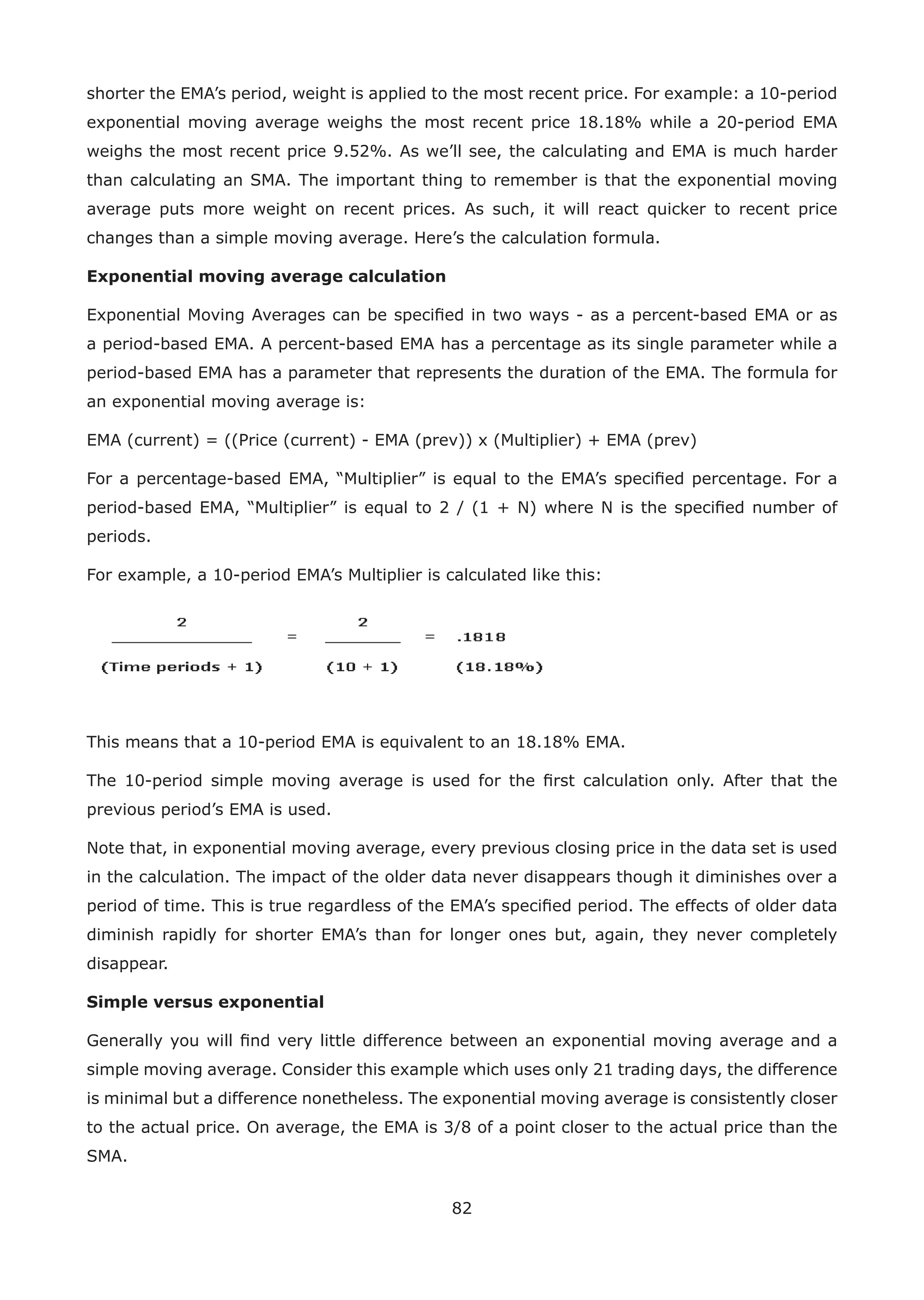 82
shorter the EMA’s period, weight is applied to the most recent price. For example: a 10-period
exponential moving average weighs the most recent price 18.18% while a 20-period EMA
weighs the most recent price 9.52%. As we’ll see, the calculating and EMA is much harder
than calculating an SMA. The important thing to remember is that the exponential moving
average puts more weight on recent prices. As such, it will react quicker to recent price
changes than a simple moving average. Here’s the calculation formula.
Exponential moving average calculation
Exponential Moving Averages can be speciﬁed in two ways - as a percent-based EMA or as
a period-based EMA. A percent-based EMA has a percentage as its single parameter while a
period-based EMA has a parameter that represents the duration of the EMA. The formula for
an exponential moving average is:
EMA (current) = ((Price (current) - EMA (prev)) x (Multiplier) + EMA (prev)
For a percentage-based EMA, “Multiplier” is equal to the EMA’s speciﬁed percentage. For a
period-based EMA, “Multiplier” is equal to 2 / (1 + N) where N is the speciﬁed number of
periods.
For example, a 10-period EMA’s Multiplier is calculated like this:
This means that a 10-period EMA is equivalent to an 18.18% EMA.
The 10-period simple moving average is used for the ﬁrst calculation only. After that the
previous period’s EMA is used.
Note that, in exponential moving average, every previous closing price in the data set is used
in the calculation. The impact of the older data never disappears though it diminishes over a
period of time. This is true regardless of the EMA’s speciﬁed period. The effects of older data
diminish rapidly for shorter EMA’s than for longer ones but, again, they never completely
disappear.
Simple versus exponential
Generally you will ﬁnd very little difference between an exponential moving average and a
simple moving average. Consider this example which uses only 21 trading days, the difference
is minimal but a difference nonetheless. The exponential moving average is consistently closer
to the actual price. On average, the EMA is 3/8 of a point closer to the actual price than the
SMA.
 
