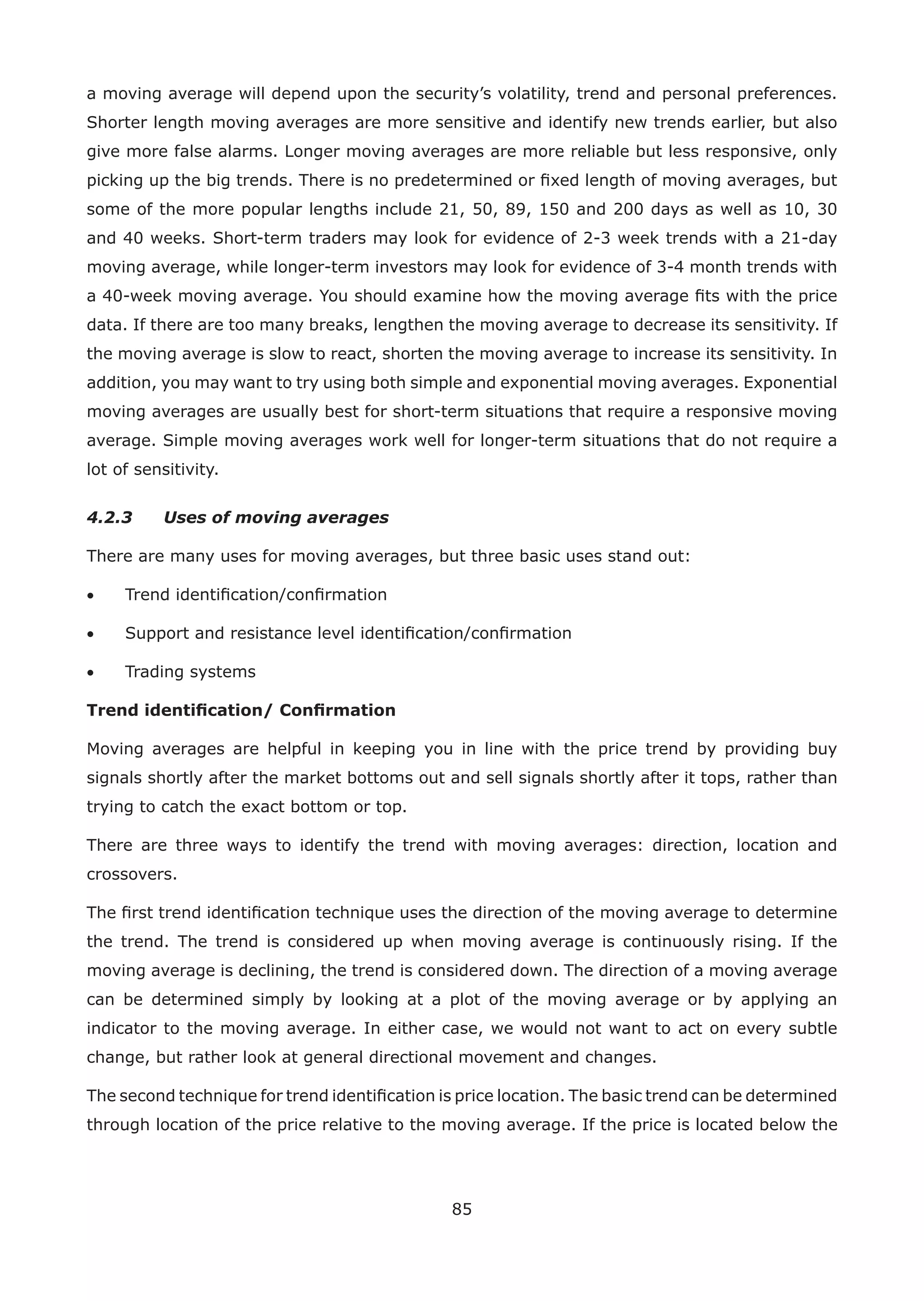 85
a moving average will depend upon the security’s volatility, trend and personal preferences.
Shorter length moving averages are more sensitive and identify new trends earlier, but also
give more false alarms. Longer moving averages are more reliable but less responsive, only
picking up the big trends. There is no predetermined or ﬁxed length of moving averages, but
some of the more popular lengths include 21, 50, 89, 150 and 200 days as well as 10, 30
and 40 weeks. Short-term traders may look for evidence of 2-3 week trends with a 21-day
moving average, while longer-term investors may look for evidence of 3-4 month trends with
a 40-week moving average. You should examine how the moving average ﬁts with the price
data. If there are too many breaks, lengthen the moving average to decrease its sensitivity. If
the moving average is slow to react, shorten the moving average to increase its sensitivity. In
addition, you may want to try using both simple and exponential moving averages. Exponential
moving averages are usually best for short-term situations that require a responsive moving
average. Simple moving averages work well for longer-term situations that do not require a
lot of sensitivity.
4.2.3 Uses of moving averages
There are many uses for moving averages, but three basic uses stand out:
• Trend identiﬁcation/conﬁrmation
• Support and resistance level identiﬁcation/conﬁrmation
• Trading systems
Trend identiﬁcation/ Conﬁrmation
Moving averages are helpful in keeping you in line with the price trend by providing buy
signals shortly after the market bottoms out and sell signals shortly after it tops, rather than
trying to catch the exact bottom or top.
There are three ways to identify the trend with moving averages: direction, location and
crossovers.
The ﬁrst trend identiﬁcation technique uses the direction of the moving average to determine
the trend. The trend is considered up when moving average is continuously rising. If the
moving average is declining, the trend is considered down. The direction of a moving average
can be determined simply by looking at a plot of the moving average or by applying an
indicator to the moving average. In either case, we would not want to act on every subtle
change, but rather look at general directional movement and changes.
The second technique for trend identiﬁcation is price location. The basic trend can be determined
through location of the price relative to the moving average. If the price is located below the
 