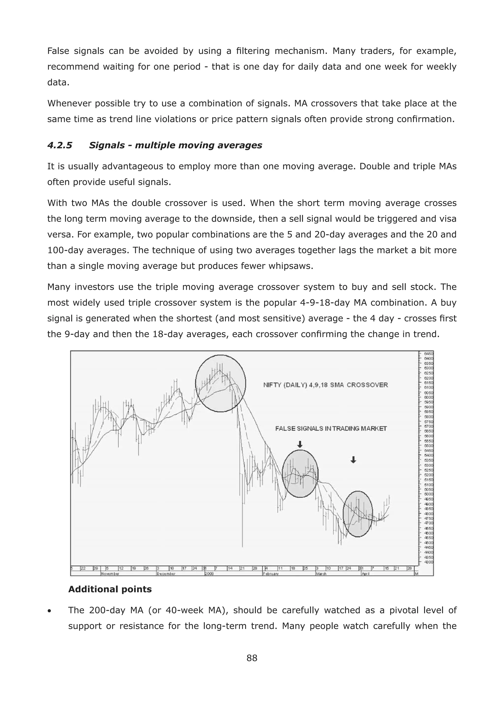 88
False signals can be avoided by using a ﬁltering mechanism. Many traders, for example,
recommend waiting for one period - that is one day for daily data and one week for weekly
data.
Whenever possible try to use a combination of signals. MA crossovers that take place at the
same time as trend line violations or price pattern signals often provide strong conﬁrmation.
4.2.5 Signals - multiple moving averages
It is usually advantageous to employ more than one moving average. Double and triple MAs
often provide useful signals.
With two MAs the double crossover is used. When the short term moving average crosses
the long term moving average to the downside, then a sell signal would be triggered and visa
versa. For example, two popular combinations are the 5 and 20-day averages and the 20 and
100-day averages. The technique of using two averages together lags the market a bit more
than a single moving average but produces fewer whipsaws.
Many investors use the triple moving average crossover system to buy and sell stock. The
most widely used triple crossover system is the popular 4-9-18-day MA combination. A buy
signal is generated when the shortest (and most sensitive) average - the 4 day - crosses ﬁrst
the 9-day and then the 18-day averages, each crossover conﬁrming the change in trend.
Additional points
• The 200-day MA (or 40-week MA), should be carefully watched as a pivotal level of
support or resistance for the long-term trend. Many people watch carefully when the
 