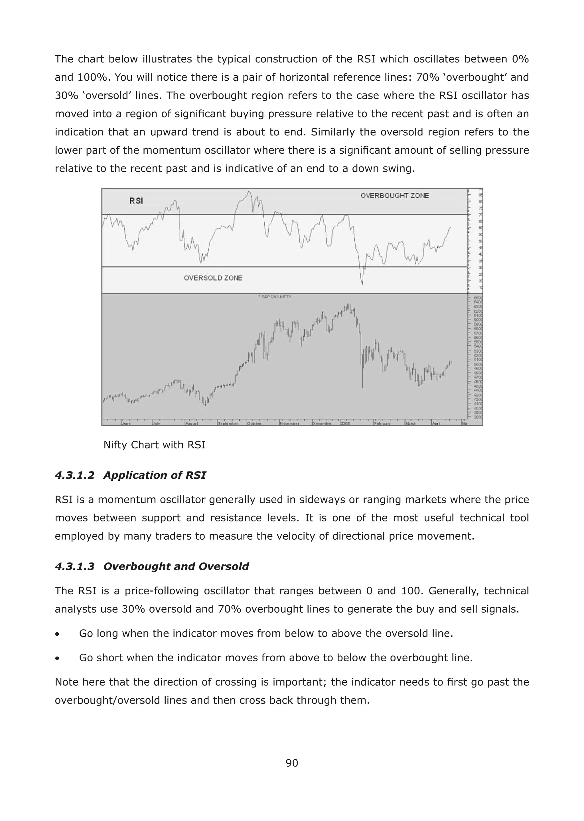 90
The chart below illustrates the typical construction of the RSI which oscillates between 0%
and 100%. You will notice there is a pair of horizontal reference lines: 70% ‘overbought’ and
30% ‘oversold’ lines. The overbought region refers to the case where the RSI oscillator has
moved into a region of signiﬁcant buying pressure relative to the recent past and is often an
indication that an upward trend is about to end. Similarly the oversold region refers to the
lower part of the momentum oscillator where there is a signiﬁcant amount of selling pressure
relative to the recent past and is indicative of an end to a down swing.
Nifty Chart with RSI
4.3.1.2 Application of RSI
RSI is a momentum oscillator generally used in sideways or ranging markets where the price
moves between support and resistance levels. It is one of the most useful technical tool
employed by many traders to measure the velocity of directional price movement.
4.3.1.3 Overbought and Oversold
The RSI is a price-following oscillator that ranges between 0 and 100. Generally, technical
analysts use 30% oversold and 70% overbought lines to generate the buy and sell signals.
• Go long when the indicator moves from below to above the oversold line.
• Go short when the indicator moves from above to below the overbought line.
Note here that the direction of crossing is important; the indicator needs to ﬁrst go past the
overbought/oversold lines and then cross back through them.
 