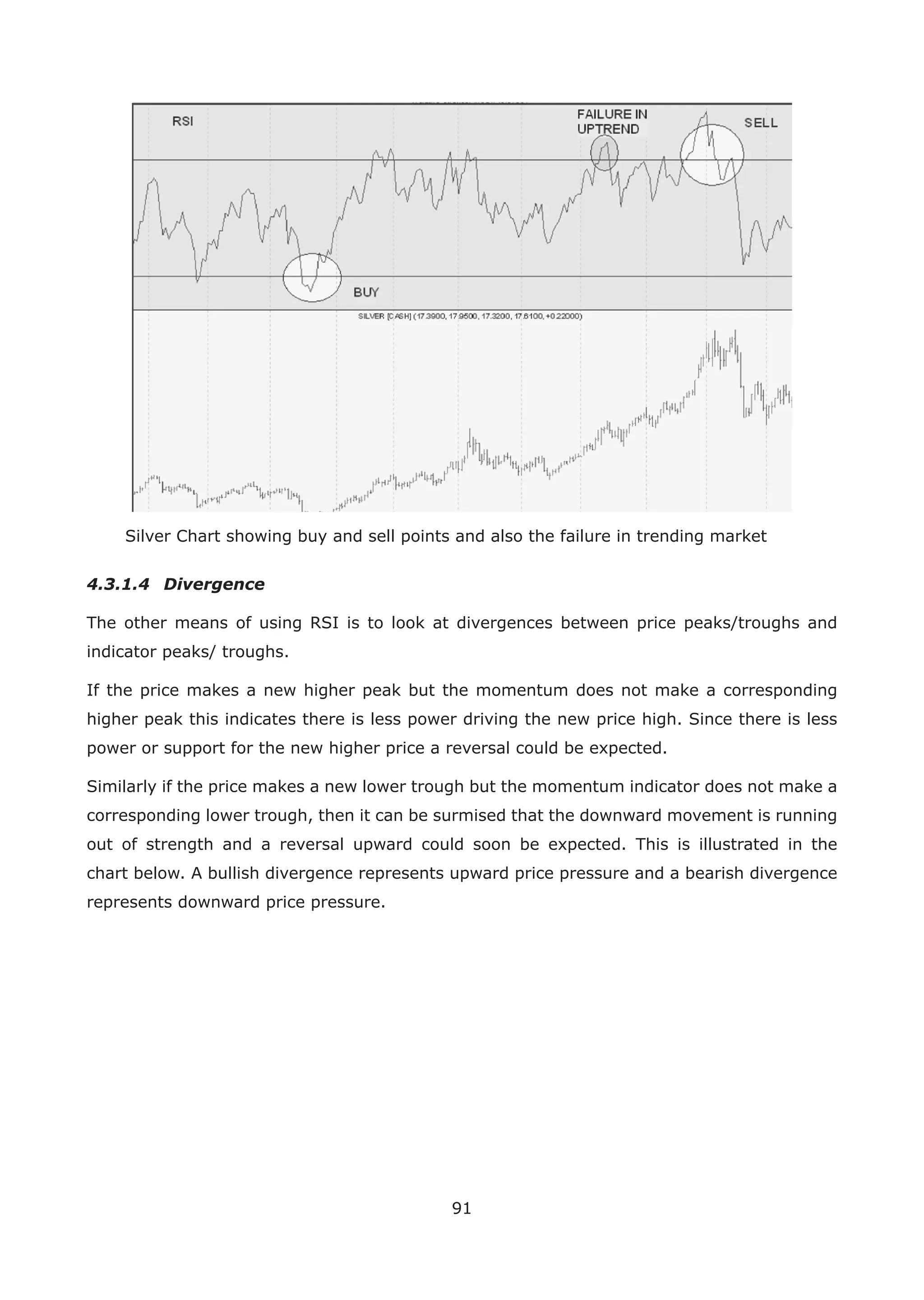 91
Silver Chart showing buy and sell points and also the failure in trending market
4.3.1.4 Divergence
The other means of using RSI is to look at divergences between price peaks/troughs and
indicator peaks/ troughs.
If the price makes a new higher peak but the momentum does not make a corresponding
higher peak this indicates there is less power driving the new price high. Since there is less
power or support for the new higher price a reversal could be expected.
Similarly if the price makes a new lower trough but the momentum indicator does not make a
corresponding lower trough, then it can be surmised that the downward movement is running
out of strength and a reversal upward could soon be expected. This is illustrated in the
chart below. A bullish divergence represents upward price pressure and a bearish divergence
represents downward price pressure.
 