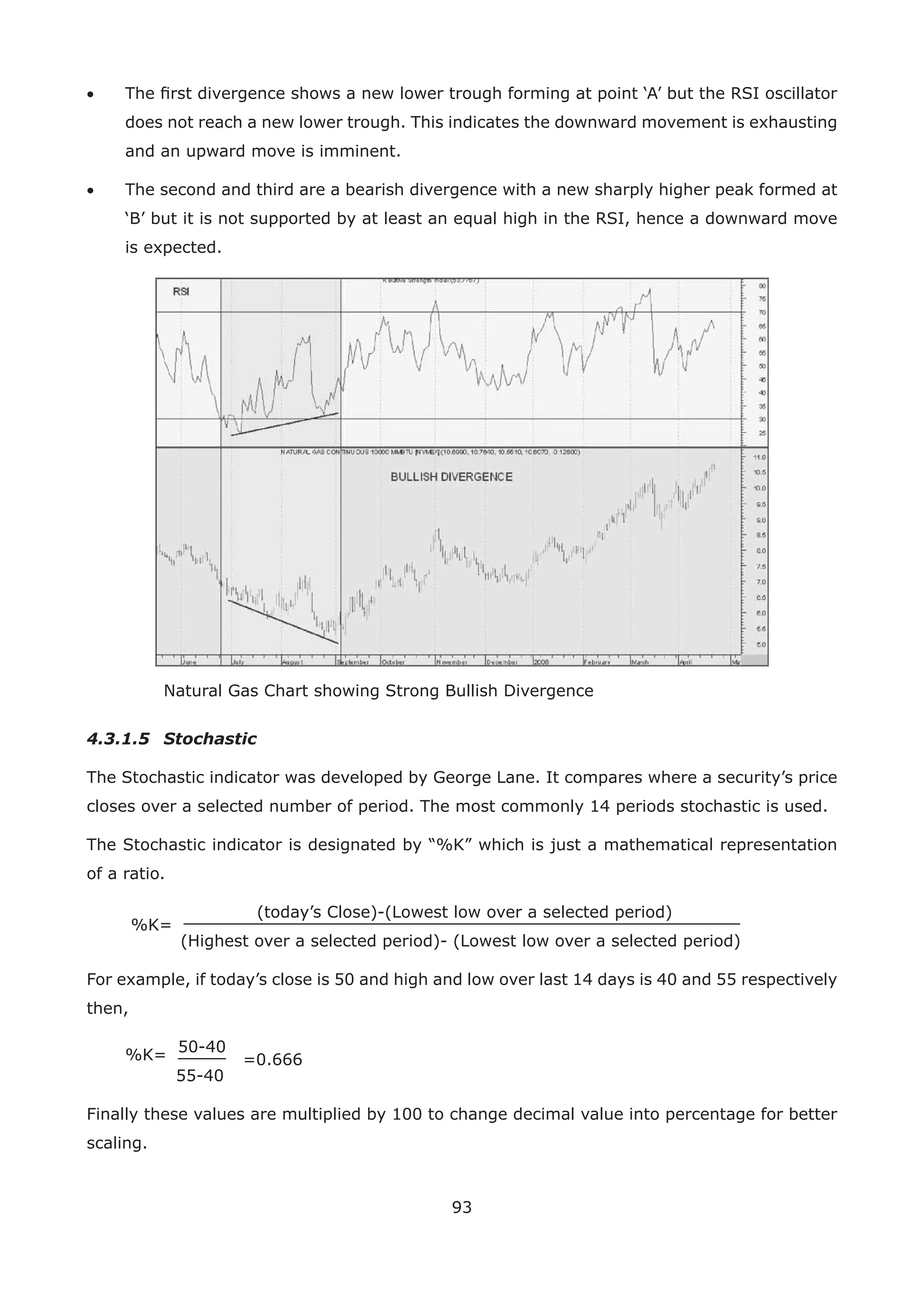93
• The ﬁrst divergence shows a new lower trough forming at point ‘A’ but the RSI oscillator
does not reach a new lower trough. This indicates the downward movement is exhausting
and an upward move is imminent.
• The second and third are a bearish divergence with a new sharply higher peak formed at
‘B’ but it is not supported by at least an equal high in the RSI, hence a downward move
is expected.
Natural Gas Chart showing Strong Bullish Divergence
4.3.1.5 Stochastic
The Stochastic indicator was developed by George Lane. It compares where a security’s price
closes over a selected number of period. The most commonly 14 periods stochastic is used.
The Stochastic indicator is designated by “%K” which is just a mathematical representation
of a ratio.
%K=
(today’s Close)-(Lowest low over a selected period)
(Highest over a selected period)- (Lowest low over a selected period)
For example, if today’s close is 50 and high and low over last 14 days is 40 and 55 respectively
then,
%K=
50-40
=0.666
55-40
Finally these values are multiplied by 100 to change decimal value into percentage for better
scaling.
 