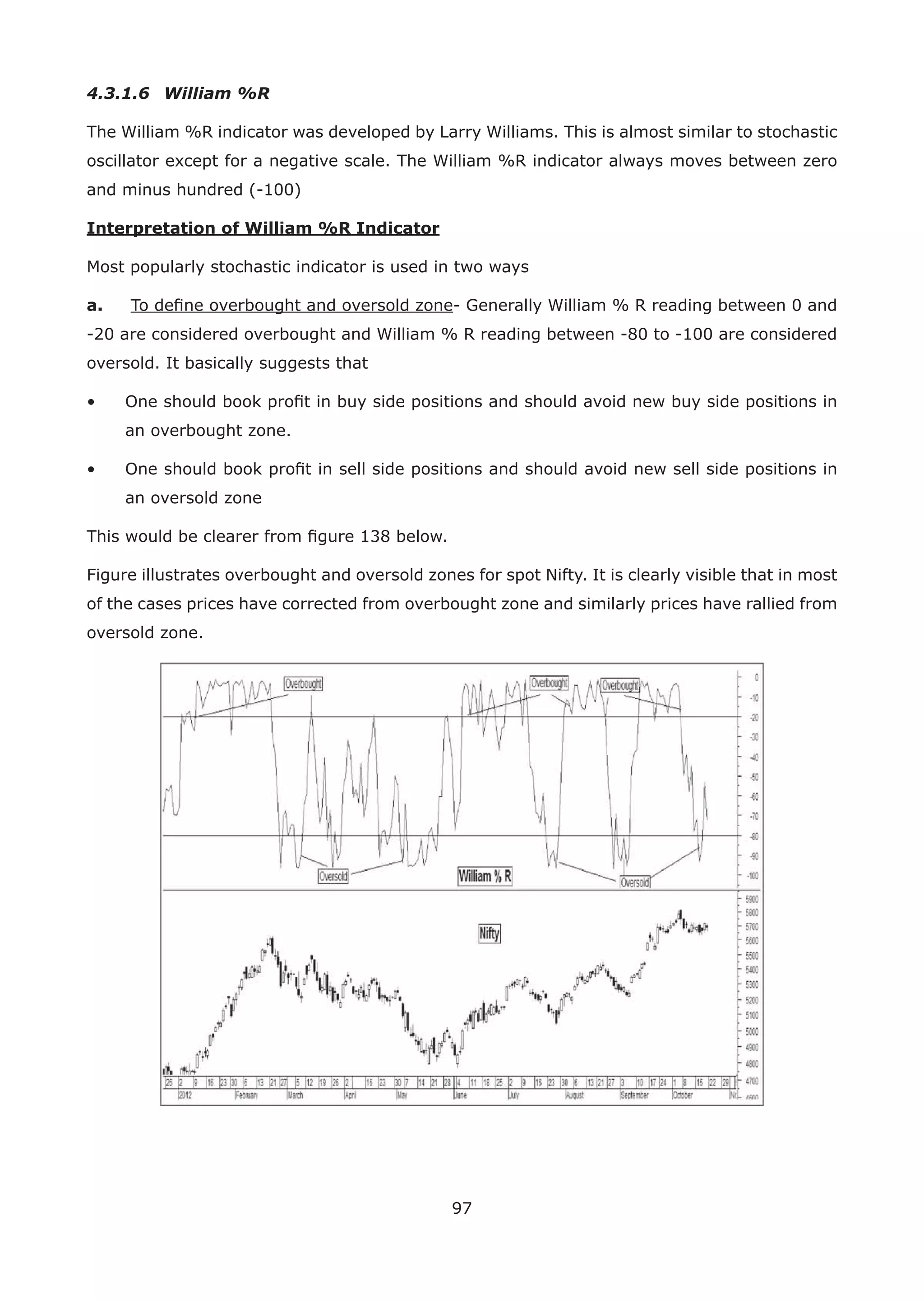 97
4.3.1.6 William %R
The William %R indicator was developed by Larry Williams. This is almost similar to stochastic
oscillator except for a negative scale. The William %R indicator always moves between zero
and minus hundred (-100)
Interpretation of William %R Indicator
Most popularly stochastic indicator is used in two ways
a. To deﬁne overbought and oversold zone- Generally William % R reading between 0 and
-20 are considered overbought and William % R reading between -80 to -100 are considered
oversold. It basically suggests that
• One should book proﬁt in buy side positions and should avoid new buy side positions in
an overbought zone.
• One should book proﬁt in sell side positions and should avoid new sell side positions in
an oversold zone
This would be clearer from ﬁgure 138 below.
Figure illustrates overbought and oversold zones for spot Nifty. It is clearly visible that in most
of the cases prices have corrected from overbought zone and similarly prices have rallied from
oversold zone.
 
