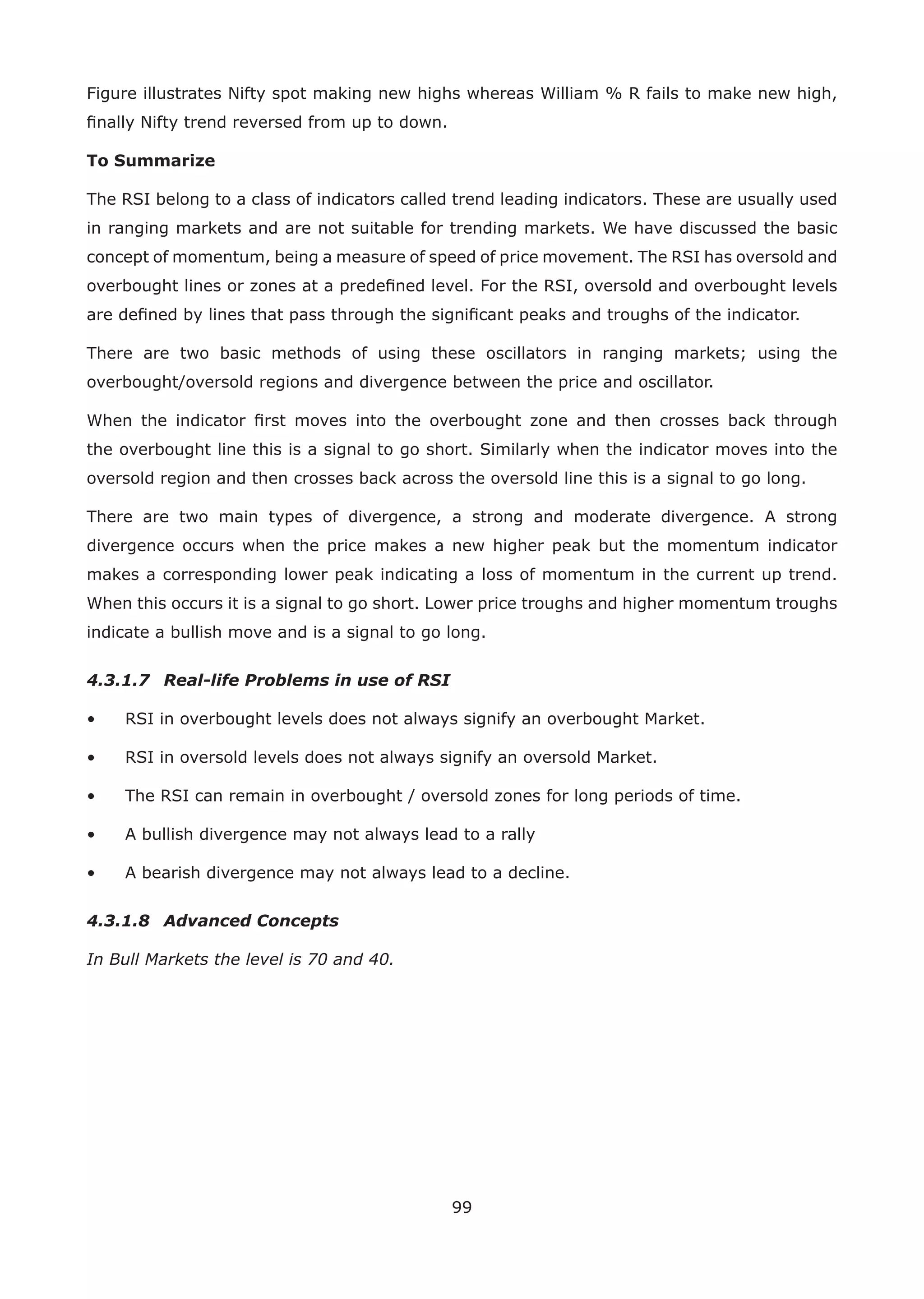 99
Figure illustrates Nifty spot making new highs whereas William % R fails to make new high,
ﬁnally Nifty trend reversed from up to down.
To Summarize
The RSI belong to a class of indicators called trend leading indicators. These are usually used
in ranging markets and are not suitable for trending markets. We have discussed the basic
concept of momentum, being a measure of speed of price movement. The RSI has oversold and
overbought lines or zones at a predeﬁned level. For the RSI, oversold and overbought levels
are deﬁned by lines that pass through the signiﬁcant peaks and troughs of the indicator.
There are two basic methods of using these oscillators in ranging markets; using the
overbought/oversold regions and divergence between the price and oscillator.
When the indicator ﬁrst moves into the overbought zone and then crosses back through
the overbought line this is a signal to go short. Similarly when the indicator moves into the
oversold region and then crosses back across the oversold line this is a signal to go long.
There are two main types of divergence, a strong and moderate divergence. A strong
divergence occurs when the price makes a new higher peak but the momentum indicator
makes a corresponding lower peak indicating a loss of momentum in the current up trend.
When this occurs it is a signal to go short. Lower price troughs and higher momentum troughs
indicate a bullish move and is a signal to go long.
4.3.1.7 Real-life Problems in use of RSI
• RSI in overbought levels does not always signify an overbought Market.
• RSI in oversold levels does not always signify an oversold Market.
• The RSI can remain in overbought / oversold zones for long periods of time.
• A bullish divergence may not always lead to a rally
• A bearish divergence may not always lead to a decline.
4.3.1.8 Advanced Concepts
In Bull Markets the level is 70 and 40.
 