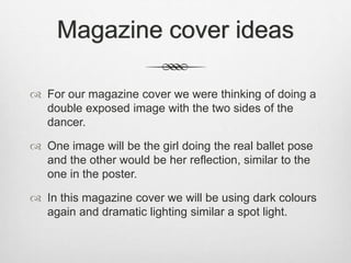 Magazine cover ideas
 For our magazine cover we were thinking of doing a
double exposed image with the two sides of the
dancer.
 One image will be the girl doing the real ballet pose
and the other would be her reflection, similar to the
one in the poster.
 In this magazine cover we will be using dark colours
again and dramatic lighting similar a spot light.
 