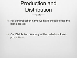 Production and
Distribution
 For our production name we have chosen to use the
name ‘IceTex’
 Our Distribution company will be called sunflower
productions.
 