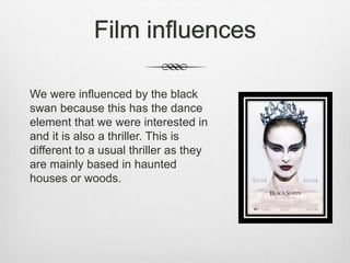 Film influences
We were influenced by the black
swan because this has the dance
element that we were interested in
and it is also a thriller. This is
different to a usual thriller as they
are mainly based in haunted
houses or woods.
 