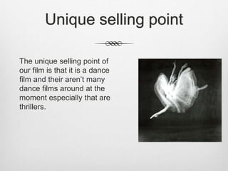 Unique selling point
The unique selling point of
our film is that it is a dance
film and their aren’t many
dance films around at the
moment especially that are
thrillers.
 