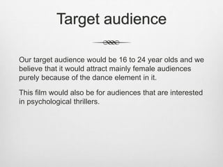Target audience
Our target audience would be 16 to 24 year olds and we
believe that it would attract mainly female audiences
purely because of the dance element in it.
This film would also be for audiences that are interested
in psychological thrillers.
 