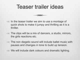 Teaser trailer ideas
 In the teaser trailer we aim to use a montage of
quick shots to make it jumpy and thrilling as it is a
thriller.
 The clips will be a mix of dancers, a studio, mirrors,
the girls reactions etc.
 The non diegetic sound will include ballet music with
pauses and changes in tone to build up tension.
 We will include dark colours and dramatic lighting.
 
