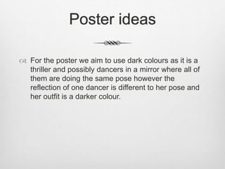 Poster ideas
 For the poster we aim to use dark colours as it is a
thriller and possibly dancers in a mirror where all of
them are doing the same pose however the
reflection of one dancer is different to her pose and
her outfit is a darker colour.
 