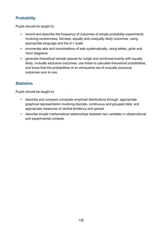 Probability
Pupils should be taught to:


record and describe the frequency of outcomes of simple probability experiments
involving randomness, fairness, equally and unequally likely outcomes, using
appropriate language and the 0-1 scale



enumerate sets and combinations of sets systematically, using tables, grids and
Venn diagrams



generate theoretical sample spaces for single and combined events with equally
likely, mutually exclusive outcomes; use these to calculate theoretical probabilities;
and know that the probabilities of an exhaustive set of mutually exclusive
outcomes sum to one.

Statistics
Pupils should be taught to:


describe and compare univariate empirical distributions through: appropriate
graphical representation involving discrete, continuous and grouped data; and
appropriate measures of central tendency and spread



describe simple mathematical relationships between two variables in observational
and experimental contexts.

135

 