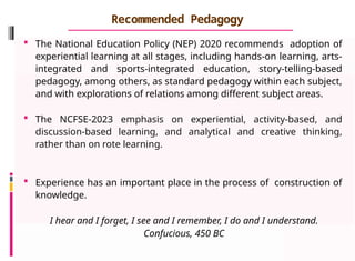Recommended Pedagogy
 The National Education Policy (NEP) 2020 recommends adoption of
experiential learning at all stages, including hands-on learning, arts-
integrated and sports-integrated education, story-telling-based
pedagogy, among others, as standard pedagogy within each subject,
and with explorations of relations among different subject areas.
 The NCFSE-2023 emphasis on experiential, activity-based, and
discussion-based learning, and analytical and creative thinking,
rather than on rote learning.
 Experience has an important place in the process of construction of
knowledge.
I hear and I forget, I see and I remember, I do and I understand.
Confucious, 450 BC
 