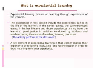 What is experiential Learning
• Experiential learning focuses on learning through experiences of
the learners.
• The experiences in this context include the experiences gained in
the life of the learners in the earlier events, the current/present
events in his/her lifetime and those experiences arising from the
learner’s participation in activities conducted by students and
teachers during the course of teaching learning processes.
(The activity perform in the class room)
• A key element of experiential learning is that learner analyse their
experience by reflecting, evaluating and reconstruction in order to
draw meaning from prior experience.
 
