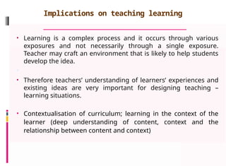Implications on teaching learning
• Learning is a complex process and it occurs through various
exposures and not necessarily through a single exposure.
Teacher may craft an environment that is likely to help students
develop the idea.
•
• Therefore teachers’ understanding of learners’ experiences and
existing ideas are very important for designing teaching –
learning situations.
• Contextualisation of curriculum; learning in the context of the
learner (deep understanding of content, context and the
relationship between content and context)
 