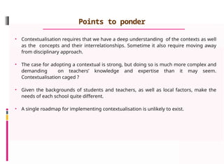 Points to ponder
• Contextualisation requires that we have a deep understanding of the contexts as well
as the concepts and their interrelationships. Sometime it also require moving away
from disciplinary approach.
• The case for adopting a contextual is strong, but doing so is much more complex and
demanding on teachers’ knowledge and expertise than it may seem.
Contextualisation caged ?
• Given the backgrounds of students and teachers, as well as local factors, make the
needs of each school quite different.
• A single roadmap for implementing contextualisation is unlikely to exist.
 
