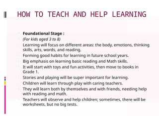 HOW TO TEACH AND HELP LEARNING
 Foundational Stage :
 (For kids aged 3 to 8)
• Learning will focus on different areas: the body, emotions, thinking
skills, arts, words, and reading.
• Forming good habits for learning in future school years.
• Big emphasis on learning basic reading and Math skills.
• It will start with toys and fun activities, then move to books in
Grade 1.
• Stories and playing will be super important for learning.
• Children will learn through play with caring teachers.
• They will learn both by themselves and with friends, needing help
with reading and math.
• Teachers will observe and help children; sometimes, there will be
worksheets, but no big tests.
 