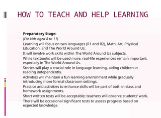 HOW TO TEACH AND HELP LEARNING
 Preparatory Stage:
 (For kids aged 8 to 11)
• Learning will focus on two languages (R1 and R2), Math, Art, Physical
Education, and The World Around Us.
• It will involve work skills within The World Around Us subjects.
• While textbooks will be used more, real-life experiences remain important,
especially in The World Around Us.
• Stories will play a crucial role in language learning, aiding children in
reading independently.
• Activities will maintain a fun learning environment while gradually
introducing more formal classroom settings.
• Practice and activities to enhance skills will be part of both in-class and
homework assignments.
• Short written tests will be acceptable; teachers will observe students’ work.
• There will be occasional significant tests to assess progress based on
expected knowledge.
 
