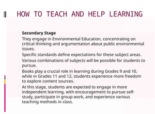 HOW TO TEACH AND HELP LEARNING
 Secondary Stage
• They engage in Environmental Education, concentrating on
critical thinking and argumentation about public environmental
issues.
• Specific standards define expectations for these subject areas.
• Various combinations of subjects will be possible for students to
pursue.
 Books play a crucial role in learning during Grades 9 and 10,
while in Grades 11 and 12, students experience more freedom
to explore content sources.
 At this stage, students are expected to engage in more
independent learning, with encouragement to pursue self-
study, participate in group work, and experience various
teaching methods in class.
 