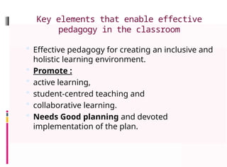 Key elements that enable effective
pedagogy in the classroom
 Effective pedagogy for creating an inclusive and
holistic learning environment.
 Promote :
 active learning,
 student-centred teaching and
 collaborative learning.
 Needs Good planning and devoted
implementation of the plan.
 
