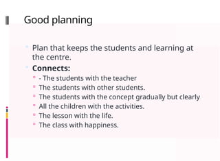 Good planning
 Plan that keeps the students and learning at
the centre.
 Connects:
 - The students with the teacher
 The students with other students.
 The students with the concept gradually but clearly
 All the children with the activities.
 The lesson with the life.
 The class with happiness.
 