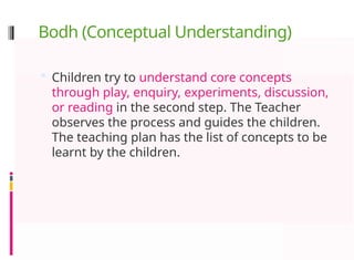Bodh (Conceptual Understanding)
 Children try to understand core concepts
through play, enquiry, experiments, discussion,
or reading in the second step. The Teacher
observes the process and guides the children.
The teaching plan has the list of concepts to be
learnt by the children.
 