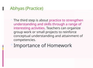 Abhyas (Practice)
 The third step is about practice to strengthen
understanding and skills through a range of
interesting activities. Teachers can organize
group work or small projects to reinforce
conceptual understanding and attainment of
competencies.
 Importance of Homework
 