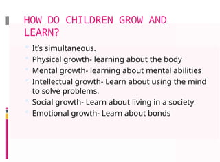 HOW DO CHILDREN GROW AND
LEARN?
 It’s simultaneous.
 Physical growth- learning about the body
 Mental growth- learning about mental abilities
 Intellectual growth- Learn about using the mind
to solve problems.
 Social growth- Learn about living in a society
 Emotional growth- Learn about bonds
 
