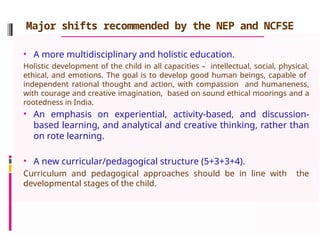 Major shifts recommended by the NEP and NCFSE
• A more multidisciplinary and holistic education.
Holistic development of the child in all capacities – intellectual, social, physical,
ethical, and emotions. The goal is to develop good human beings, capable of
independent rational thought and action, with compassion and humaneness,
with courage and creative imagination, based on sound ethical moorings and a
rootedness in India.
• An emphasis on experiential, activity-based, and discussion-
based learning, and analytical and creative thinking, rather than
on rote learning.
• A new curricular/pedagogical structure (5+3+3+4).
Curriculum and pedagogical approaches should be in line with the
developmental stages of the child.
 