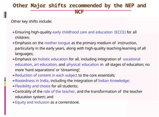 Other Major shifts recommended by the NEP and
NCF
Other key shifts include:
►Ensuring high-quality early childhood care and education (ECCE) for all
children;
►Emphasis on the mother tongue as the primary medium of instruction,
particularly in the early years, along with high-quality teaching-learning of all
languages;
►Emphasis on holistic education for all, including integration of vocational
education, art education, and physical education in all stages of education; no
more ‘hard separations’ or ‘streaming’;
►Reduction of content in each subject to the core essentials;
►Rootedness in India, including the integration of Indian Knowledge;
►Flexibility and choice for all students;
►Centrality of the role of the teacher, and the transformation of the teacher
education system; and
►Equity and inclusion as a cornerstone.
 