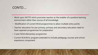 CONTD….
• Work upon NCFTE which promotes teacher as the enabler of a positive learning
environment rather than source of all knowledge.
• Modification of current M.Ed programmes to allow multiple entry points
• Teacher education for pre-primary, primary and secondary education need to
have separate programmes for preparation
• 2 year M.Ed elementary programme
• Current M.A/M.Sc program extended to include pedagogy courses and school
experience component.
 