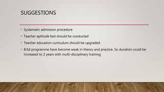 SUGGESTIONS
• Systematic admission procedure
• Teacher aptitude test should be conducted
• Teacher education curriculum should be upgraded
• B.Ed programme have become weak in theory and practice. So duration could be
increased to 2 years with multi-disciplinary training
 